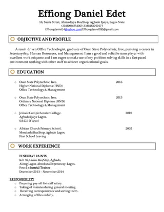 Effiong Daniel Edet
16, Saula Street, Ahmadiyya Bus/Stop, Agbado Ijaiye, Lagos State
+2348094675406/+2348162707677
Effiongdaniel14@yahoo.com/Effiongdaniel780@gmail.com
OBJECTIVE AND PROFILE
A result driven Office Technologist, graduate of Osun State Polytechnic, Iree, pursuing a career in
Secretaryship, Human Resources, and Management. I am a good and reliable team player with
excellent work etiquette and I am eager to make use of my problem-solving skills in a fast-paced
environment working with other staff to achieve organizational goals.
EDUCATION
o Osun State Polytechnic, Iree. 2016
Higher National Diploma (HND)
Office Technology & Management
o Osun State Polytechnic, Iree. 2013
Ordinary National Diploma (OND)
Office Technology & Management
o Jemsol Comprehensive College. 2010
Agbado Ijaiye Lagos.
S.S.C.E O’Level
o African Church Primary School. 2002
Mosalashi Bus/Stop, Agbado Lagos.
First School Leaving
WORK EXPERIENCE
FINECOAT PAINTS
Km 32, Casso Bus/Stop, Agbado,
Along Lagos-Abeokuta Expressway. Lagos.
Post: Industrial Trainee
December 2013 – November 2014
RESPONSIBILITY
o Preparing payroll for staff salary.
o Taking of minutes during general meeting.
o Receiving correspondence and sorting them.
o Arranging of files orderly.
 