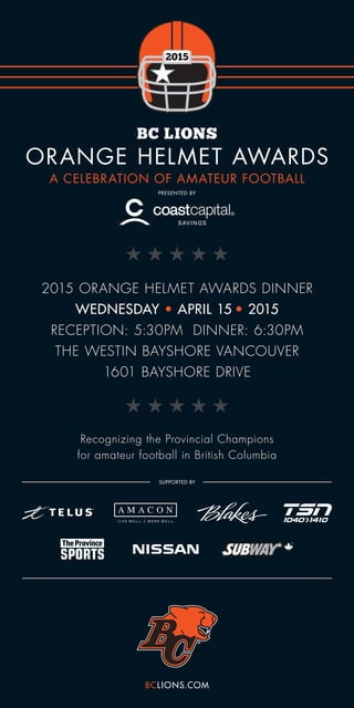 Recognizing the Provincial Champions
for amateur football in British Columbia
A CELEBRATION OF AMATEUR FOOTBALL
2015 ORANGE HELMET AWARDS DINNER
WEDNESDAY • APRIL 15 • 2015
RECEPTION: 5:30PM DINNER: 6:30PM
THE WESTIN BAYSHORE VANCOUVER
1601 BAYSHORE DRIVE
BCLIONS.COM
 