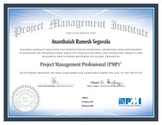 HAS BEEN FORMALLY EVALUATED FOR DEMONSTRATED EXPERIENCE, KNOWLEDGE AND PERFORMANCE
IN ACHIEVING AN ORGANIZATIONAL OBJECTIVE THROUGH DEFINING AND OVERSEEING PROJECTS AND
RESOURCES AND IS HEREBY BESTOWED THE GLOBAL CREDENTIAL
THIS IS TO CERTIFY THAT
IN TESTIMONY WHEREOF, WE HAVE SUBSCRIBED OUR SIGNATURES UNDER THE SEAL OF THE INSTITUTE
Project Management Professional (PMP)®
Antonio Nieto-Rodriguez • Chair, Board of Directors Mark A. Langley • President and Chief Executive OfﬁcerAntonio Nieto-Rodriguez • Chair, Board of Directors Mark A. Langley • President and Chief Executive Ofﬁcer
07 January 2017
06 January 2020
Ananthaiah Ramesh Segavalu
1993341PMP® Number:
PMP® Original Grant Date:
PMP® Expiration Date:
 