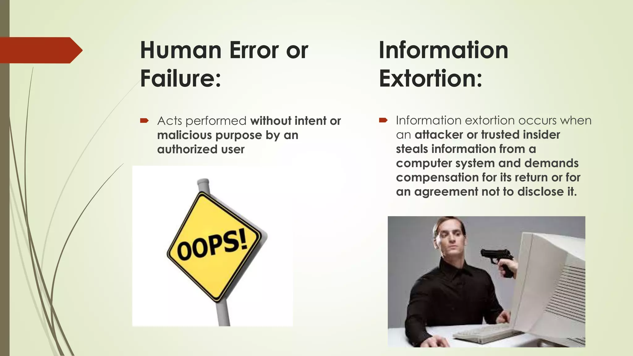 Human Error or
Failure:
 Acts performed without intent or
malicious purpose by an
authorized user
 Information extortion occurs when
an attacker or trusted insider
steals information from a
computer system and demands
compensation for its return or for
an agreement not to disclose it.
Information
Extortion:
 