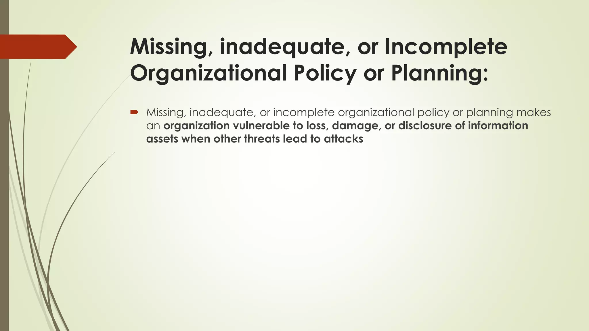 Missing, inadequate, or Incomplete
Organizational Policy or Planning:
 Missing, inadequate, or incomplete organizational policy or planning makes
an organization vulnerable to loss, damage, or disclosure of information
assets when other threats lead to attacks
 