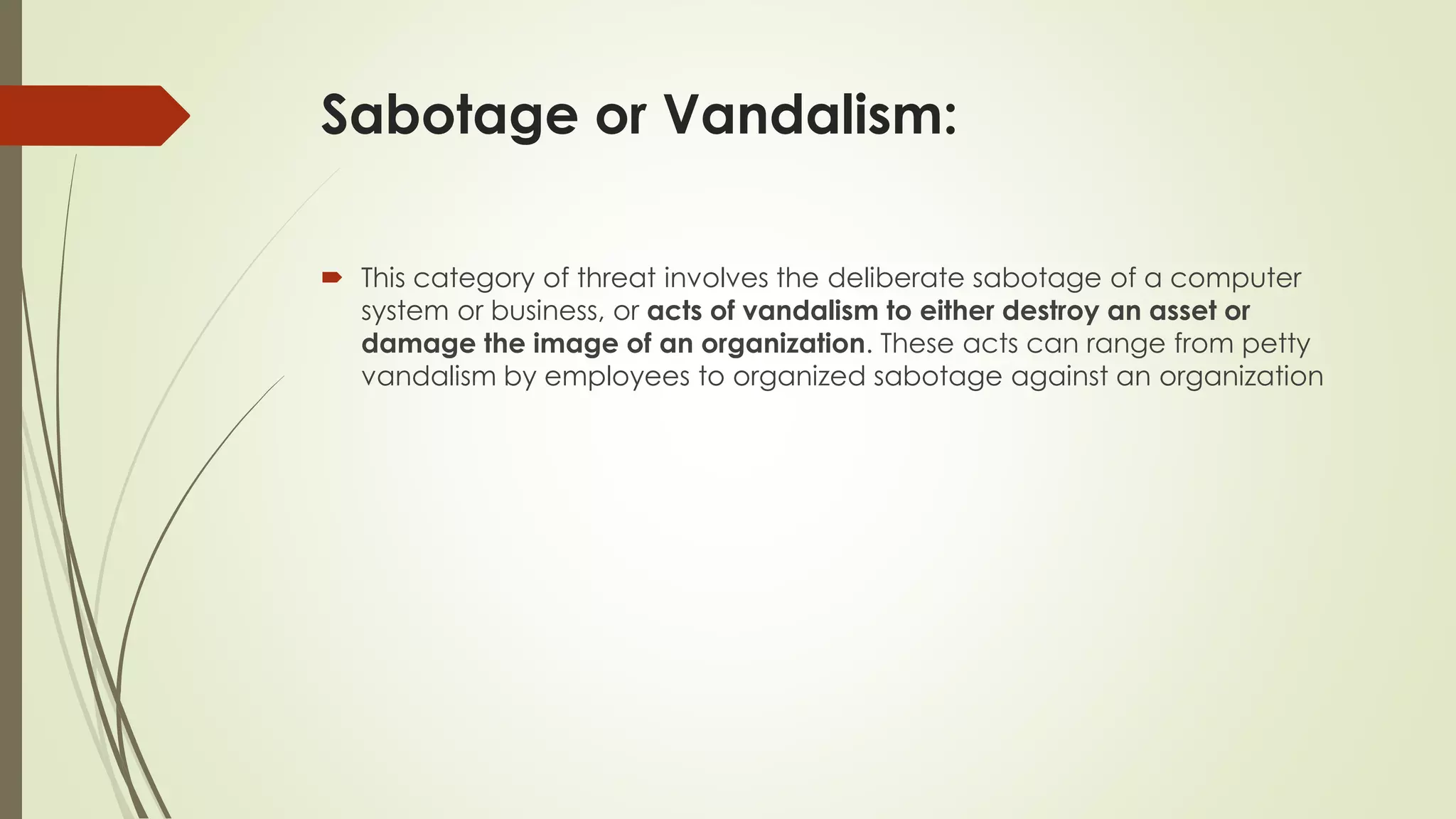 Sabotage or Vandalism:
 This category of threat involves the deliberate sabotage of a computer
system or business, or acts of vandalism to either destroy an asset or
damage the image of an organization. These acts can range from petty
vandalism by employees to organized sabotage against an organization
 