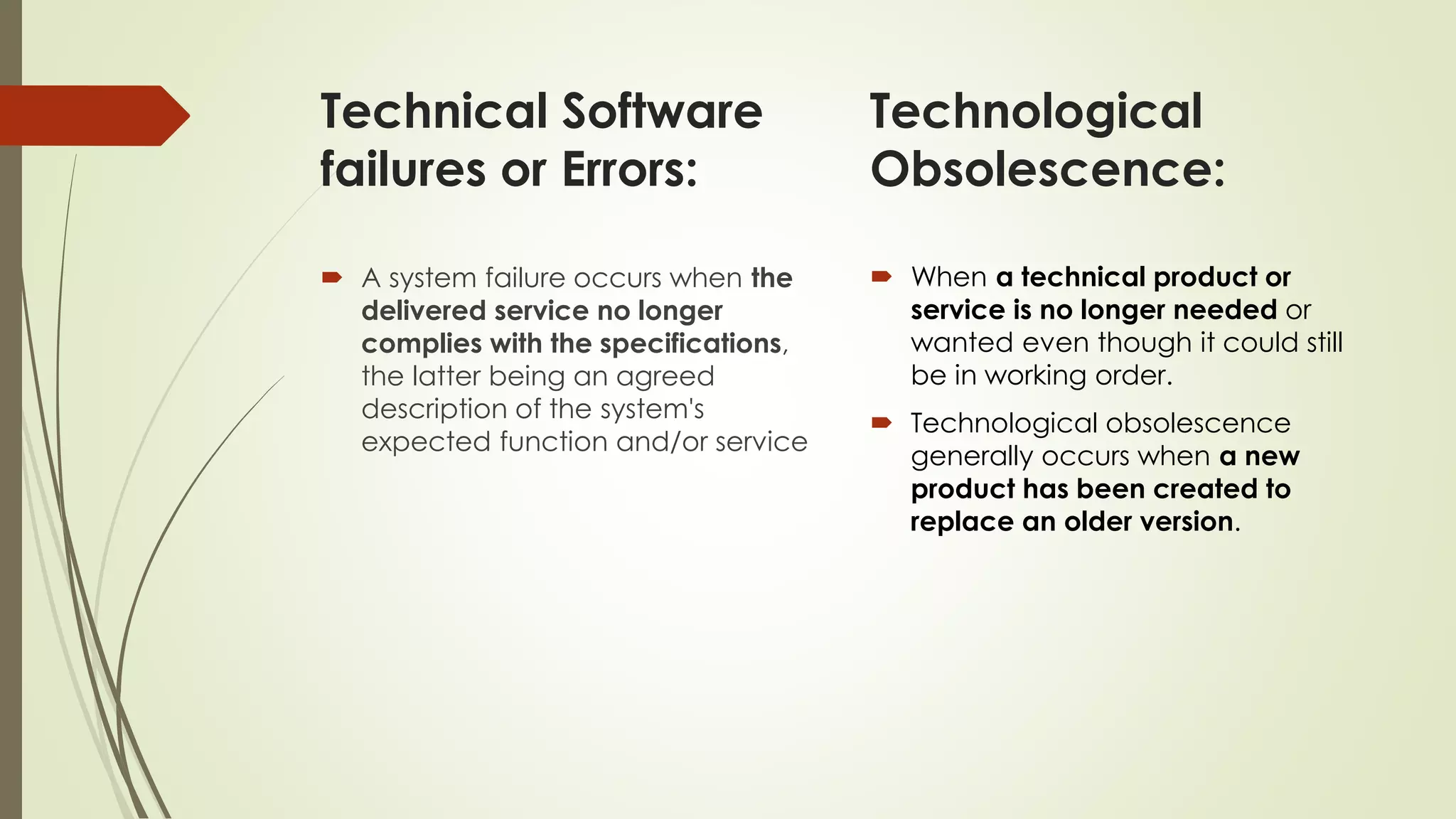 Technical Software
failures or Errors:
 A system failure occurs when the
delivered service no longer
complies with the specifications,
the latter being an agreed
description of the system's
expected function and/or service
 When a technical product or
service is no longer needed or
wanted even though it could still
be in working order.
 Technological obsolescence
generally occurs when a new
product has been created to
replace an older version.
Technological
Obsolescence:
 