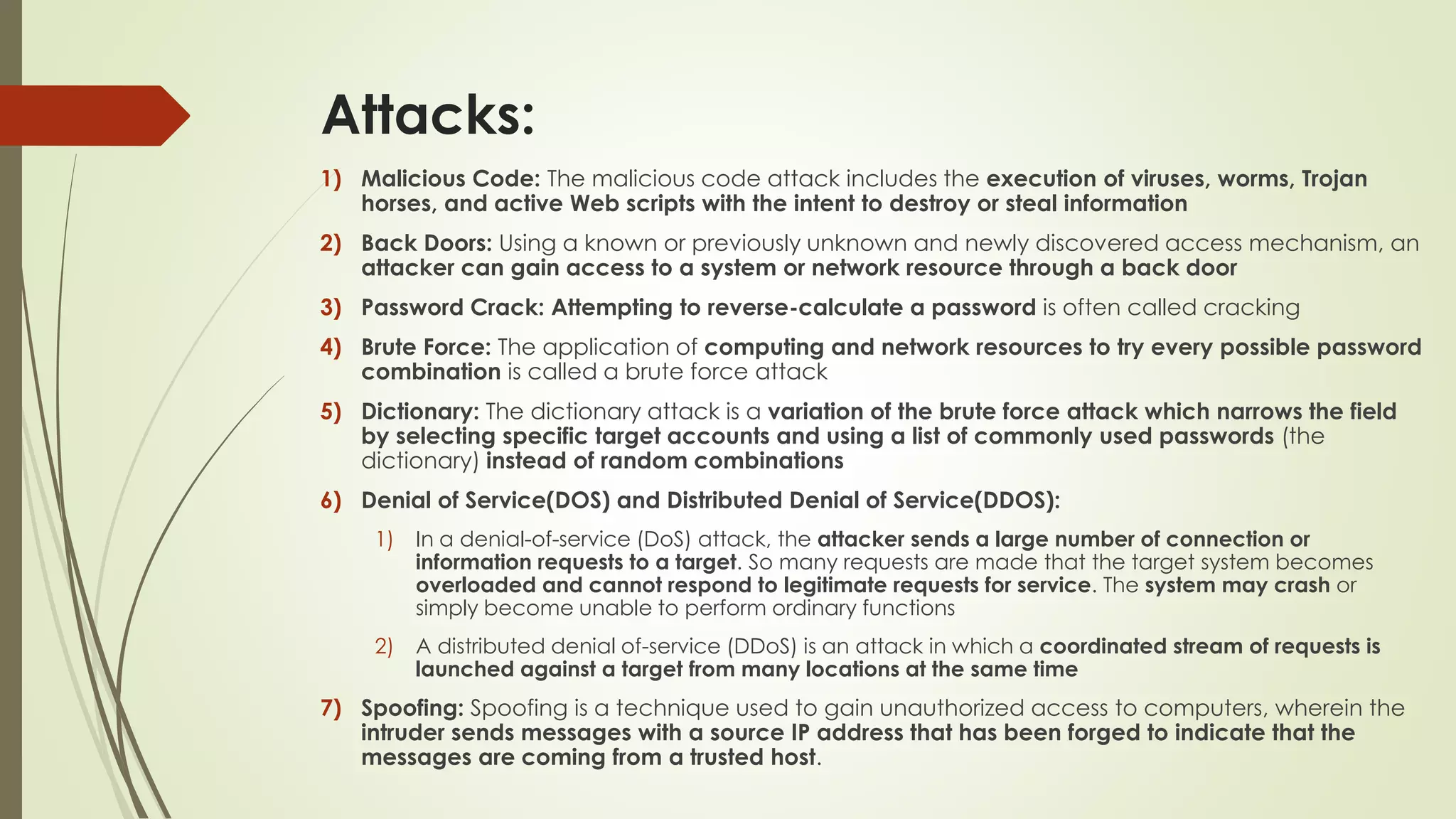 Attacks:
1) Malicious Code: The malicious code attack includes the execution of viruses, worms, Trojan
horses, and active Web scripts with the intent to destroy or steal information
2) Back Doors: Using a known or previously unknown and newly discovered access mechanism, an
attacker can gain access to a system or network resource through a back door
3) Password Crack: Attempting to reverse-calculate a password is often called cracking
4) Brute Force: The application of computing and network resources to try every possible password
combination is called a brute force attack
5) Dictionary: The dictionary attack is a variation of the brute force attack which narrows the field
by selecting specific target accounts and using a list of commonly used passwords (the
dictionary) instead of random combinations
6) Denial of Service(DOS) and Distributed Denial of Service(DDOS):
1) In a denial-of-service (DoS) attack, the attacker sends a large number of connection or
information requests to a target. So many requests are made that the target system becomes
overloaded and cannot respond to legitimate requests for service. The system may crash or
simply become unable to perform ordinary functions
2) A distributed denial of-service (DDoS) is an attack in which a coordinated stream of requests is
launched against a target from many locations at the same time
7) Spoofing: Spoofing is a technique used to gain unauthorized access to computers, wherein the
intruder sends messages with a source IP address that has been forged to indicate that the
messages are coming from a trusted host.
 