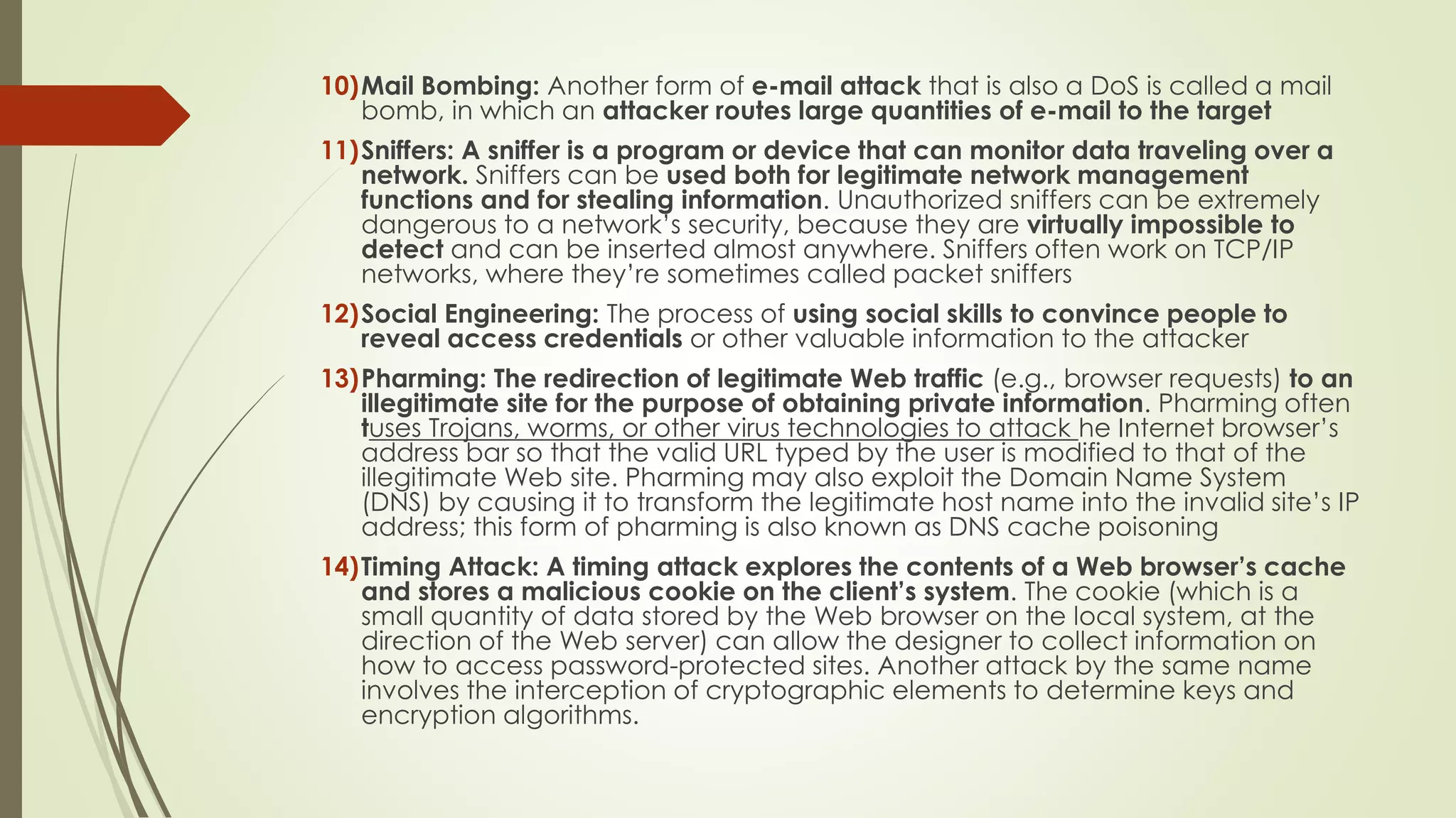 10)Mail Bombing: Another form of e-mail attack that is also a DoS is called a mail
bomb, in which an attacker routes large quantities of e-mail to the target
11)Sniffers: A sniffer is a program or device that can monitor data traveling over a
network. Sniffers can be used both for legitimate network management
functions and for stealing information. Unauthorized sniffers can be extremely
dangerous to a network’s security, because they are virtually impossible to
detect and can be inserted almost anywhere. Sniffers often work on TCP/IP
networks, where they’re sometimes called packet sniffers
12)Social Engineering: The process of using social skills to convince people to
reveal access credentials or other valuable information to the attacker
13)Pharming: The redirection of legitimate Web traffic (e.g., browser requests) to an
illegitimate site for the purpose of obtaining private information. Pharming often
tuses Trojans, worms, or other virus technologies to attack he Internet browser’s
address bar so that the valid URL typed by the user is modified to that of the
illegitimate Web site. Pharming may also exploit the Domain Name System
(DNS) by causing it to transform the legitimate host name into the invalid site’s IP
address; this form of pharming is also known as DNS cache poisoning
14)Timing Attack: A timing attack explores the contents of a Web browser’s cache
and stores a malicious cookie on the client’s system. The cookie (which is a
small quantity of data stored by the Web browser on the local system, at the
direction of the Web server) can allow the designer to collect information on
how to access password-protected sites. Another attack by the same name
involves the interception of cryptographic elements to determine keys and
encryption algorithms.
 