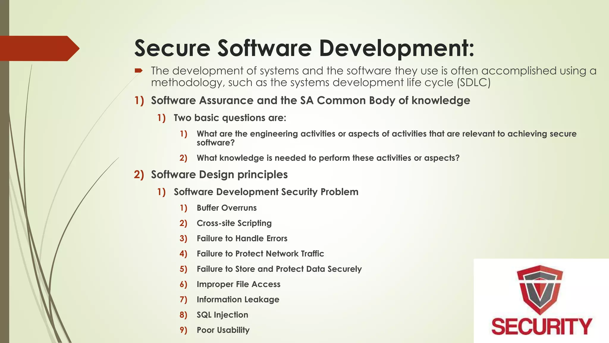 Secure Software Development:
 The development of systems and the software they use is often accomplished using a
methodology, such as the systems development life cycle (SDLC)
1) Software Assurance and the SA Common Body of knowledge
1) Two basic questions are:
1) What are the engineering activities or aspects of activities that are relevant to achieving secure
software?
2) What knowledge is needed to perform these activities or aspects?
2) Software Design principles
1) Software Development Security Problem
1) Buffer Overruns
2) Cross-site Scripting
3) Failure to Handle Errors
4) Failure to Protect Network Traffic
5) Failure to Store and Protect Data Securely
6) Improper File Access
7) Information Leakage
8) SQL Injection
9) Poor Usability
 