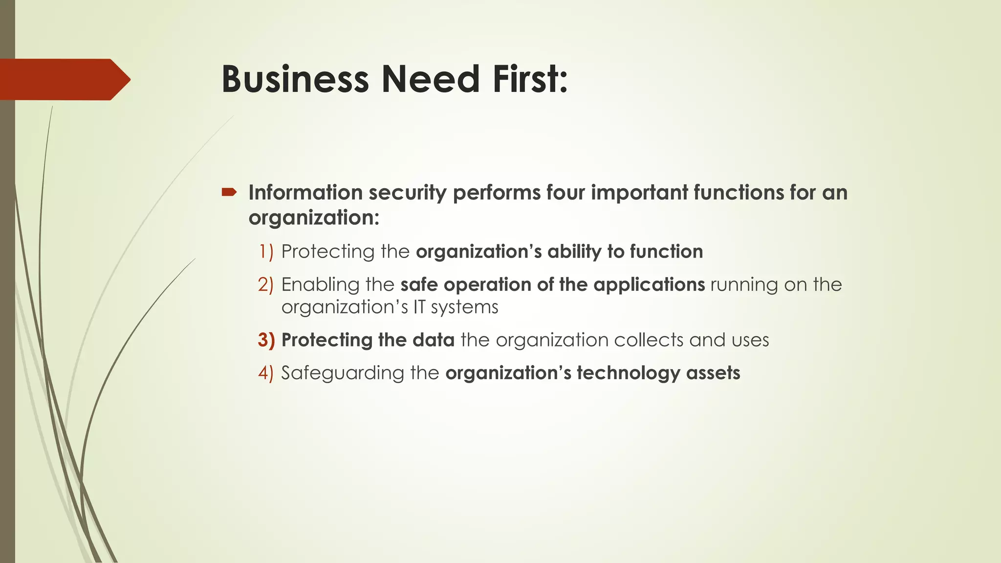 Business Need First:
 Information security performs four important functions for an
organization:
1) Protecting the organization’s ability to function
2) Enabling the safe operation of the applications running on the
organization’s IT systems
3) Protecting the data the organization collects and uses
4) Safeguarding the organization’s technology assets
 