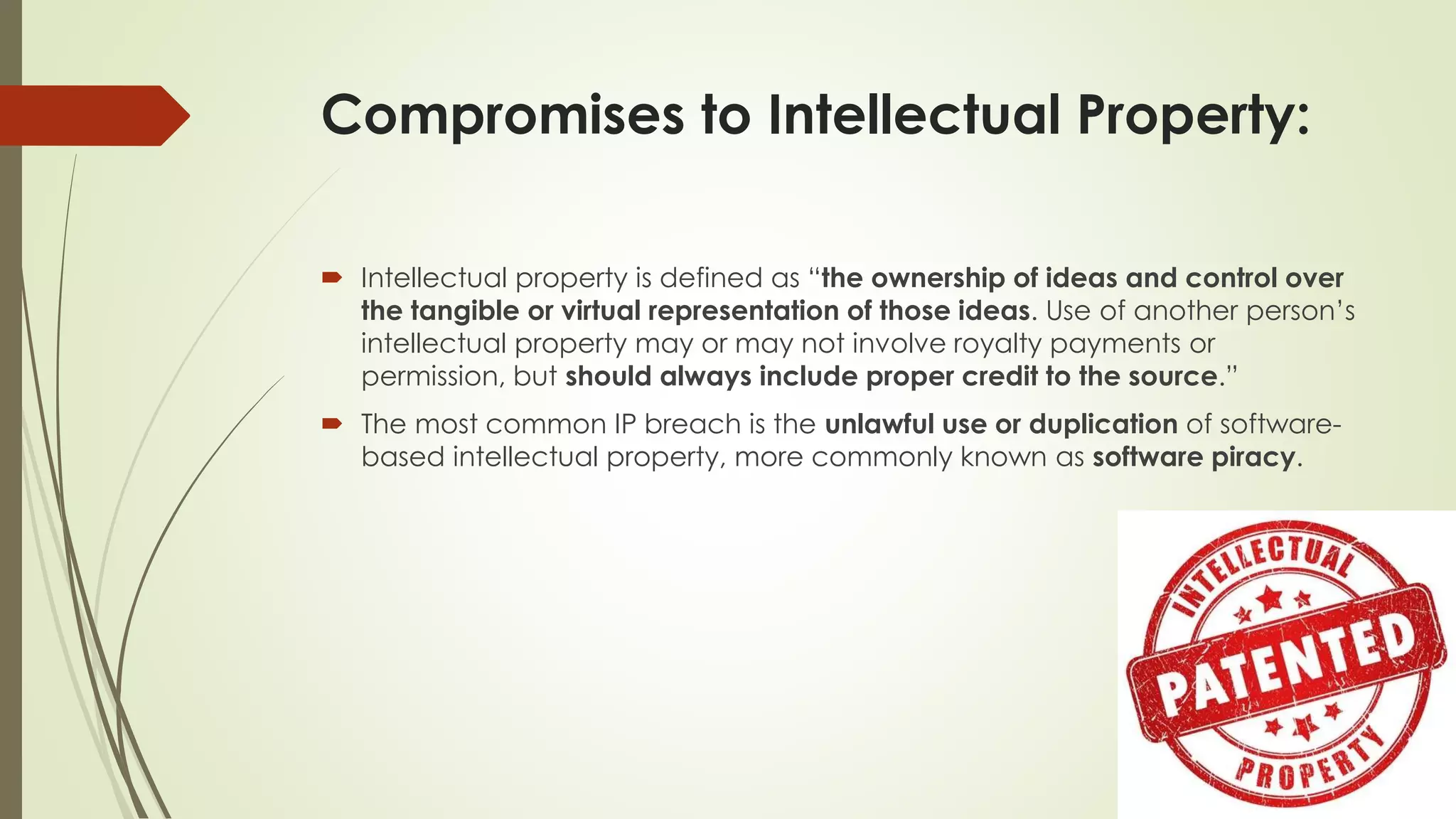 Compromises to Intellectual Property:
 Intellectual property is defined as “the ownership of ideas and control over
the tangible or virtual representation of those ideas. Use of another person’s
intellectual property may or may not involve royalty payments or
permission, but should always include proper credit to the source.”
 The most common IP breach is the unlawful use or duplication of software-
based intellectual property, more commonly known as software piracy.
 