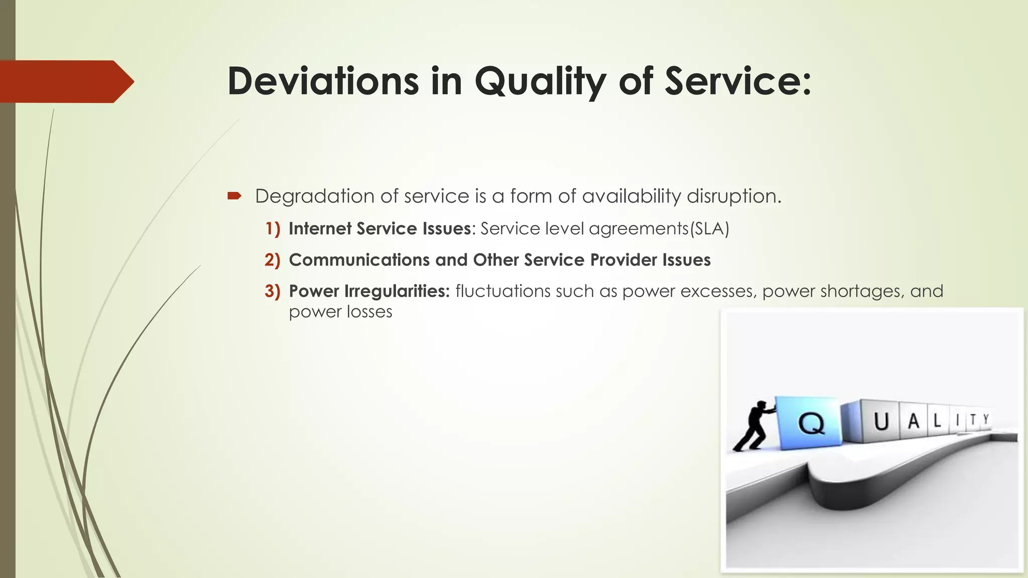 Deviations in Quality of Service:
 Degradation of service is a form of availability disruption.
1) Internet Service Issues: Service level agreements(SLA)
2) Communications and Other Service Provider Issues
3) Power Irregularities: fluctuations such as power excesses, power shortages, and
power losses
 