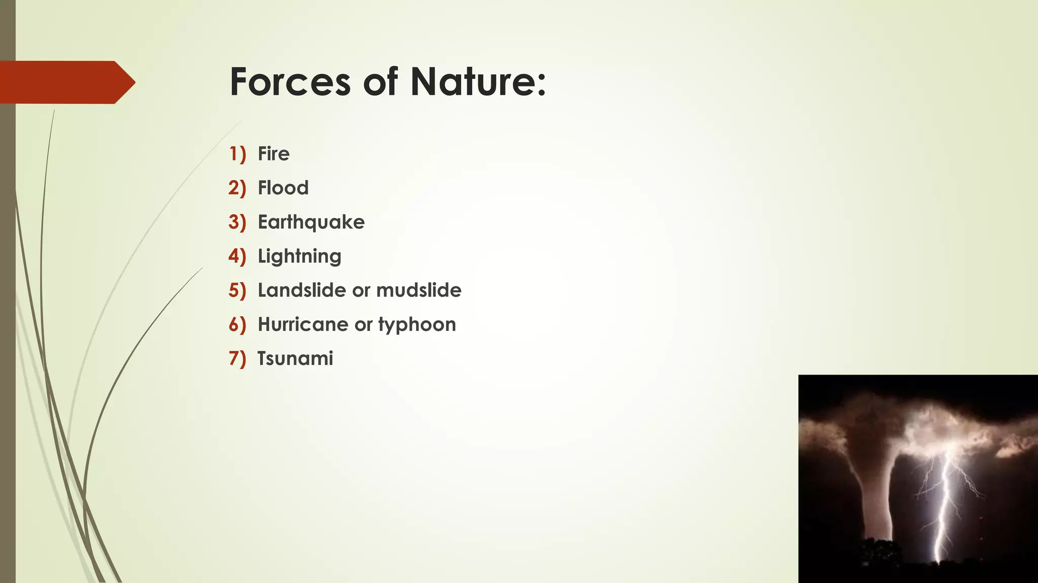 Forces of Nature:
1) Fire
2) Flood
3) Earthquake
4) Lightning
5) Landslide or mudslide
6) Hurricane or typhoon
7) Tsunami
 