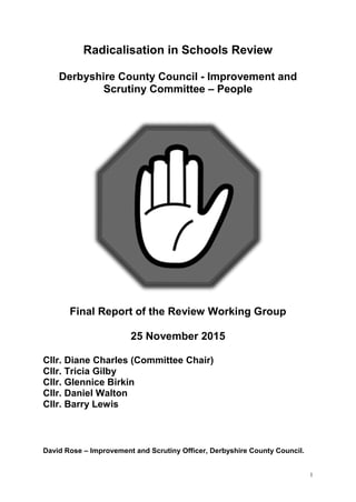 1
Radicalisation in Schools Review
Derbyshire County Council - Improvement and
Scrutiny Committee – People
Final Report of the Review Working Group
25 November 2015
Cllr. Diane Charles (Committee Chair)
Cllr. Tricia Gilby
Cllr. Glennice Birkin
Cllr. Daniel Walton
Cllr. Barry Lewis
David Rose – Improvement and Scrutiny Officer, Derbyshire County Council.
 