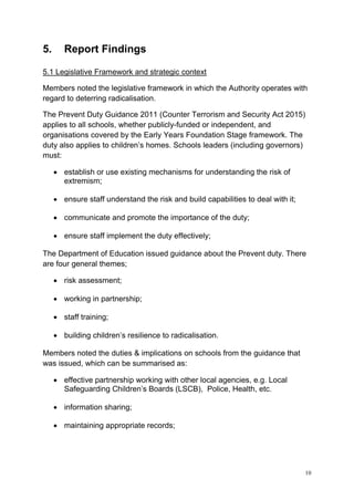 10
5. Report Findings
5.1 Legislative Framework and strategic context
Members noted the legislative framework in which the Authority operates with
regard to deterring radicalisation.
The Prevent Duty Guidance 2011 (Counter Terrorism and Security Act 2015)
applies to all schools, whether publicly-funded or independent, and
organisations covered by the Early Years Foundation Stage framework. The
duty also applies to children’s homes. Schools leaders (including governors)
must:
• establish or use existing mechanisms for understanding the risk of
extremism;
• ensure staff understand the risk and build capabilities to deal with it;
• communicate and promote the importance of the duty;
• ensure staff implement the duty effectively;
The Department of Education issued guidance about the Prevent duty. There
are four general themes;
• risk assessment;
• working in partnership;
• staff training;
• building children’s resilience to radicalisation.
Members noted the duties & implications on schools from the guidance that
was issued, which can be summarised as:
• effective partnership working with other local agencies, e.g. Local
Safeguarding Children’s Boards (LSCB), Police, Health, etc.
• information sharing;
• maintaining appropriate records;
 