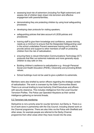 11
• assessing local risk of extremism (including Far Right extremism) and
assess risk of children been drawn into terrorism and effective
engagement with parents/families;
• demonstrating they are protecting children by using local safeguarding
processes;
• developing clear protocols for visiting speakers;
• safeguarding policies that take account of LSCB policies and
procedures;
• training staff to give them knowledge and confidence, assess training
needs as a minimum to ensure that the Designated Safeguarding Lead
in the school undertakes Prevent awareness training and is able to
provide advice and support to other members of staff on protecting
children from the risk of radicalisation;
• ensuring there is robust Information Communications Technology (ICT)
protocols that filter out extremist materials and more generally equip
children to stay safe on line;
• Building children’s resilience to radicalisation e.g.- through Personal
Social and Health Education (PSHE), Citizenship and promoting British
values;
• School buildings must not be used to give a platform to extremists.
Members were also briefed by senior officers regarding the strategic context
of radicalisation. The work is overseen by the Safer Communities Board.
There is an annual briefing to local Authority Chief Executives and officers
with security clearance. This includes intelligence from the Local Counter
Terrorism Profiles. The Police use Operation Keystone as their central
intelligence gathering on terrorist threats.
5.2 Terrorism risk monitoring
Derbyshire is not a priority area for counter terrorism, but Derby is. There is a
lot of work done in partnership with the City Council, including shared work on
the Channel programme. There are also links via the Police with Sheffield and
other areas, for example people are referred to the Derby Channel
programme from other areas when they have moved into the area.
 