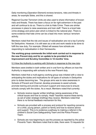 12
Daily monitoring (Operation Element) reviews tensions, risks and threats in
areas, for example Stoke, and this is shared.
Regional Counter Terrorism Units are also used to share information of known
risks and threats. There has been a focus on far right extremism in the past
and will continue to do so. There is a link to Hate Crime. There are similar
processes in place to raise awareness and train staff. There is a local hate
crime strategy and action plan which is linked to the national plan. There is
some evidence that hate crime can be a lead into more ‘serious’ terrorism
activity.
Members noted that the risk and issues of radicalisation are not a top 5 priority
for Derbyshire. However, it is still seen as a risk and work needs to be done to
fulfil the new duty. For example, Ofsted will assess how schools are
responding to radicalisation in their frameworks.
The working group commends the initial work carried out in response to
the new Prevent duty and for an update to be provided to the
Improvement and Scrutiny Committee in 12 months’ time.
5.3 How the Authority is working with Schools in response to the new duty
Members were briefed in both written and in oral form by officers on how the
Authority is responding with schools to the new Prevent duty.
Members noted that a multi-agency working group was initiated with a view to
anticipating the duties and implications for all types of schools in Derbyshire
prior to duties becoming law. The groups aims was to raise awareness in
Schools of Prevent and Channel, develop processes to assist schools,
promote training and provide curriculum support and resources to ensure
schools comply with the duties. As a result, Members noted that currently:
• Schools receive regular written briefings raising awareness of the
critical issues and how to comply. Head Teachers receive these termly
as set of wider strategic briefings they receive. Members noted that
there is no formal feedback mechanism for this;
• Schools are provided with a process and protocol for reporting concerns
on a child, young person, parent or family and how to receive advice
and support. This is to evidence a pathway to making a referral in the
children’s Social Care Safeguarding Team and the Police Prevent
Team.
• Schools are now beginning to use this process as reported by the police
Prevents Team. Members noted that to date, there were 15 requests for
 