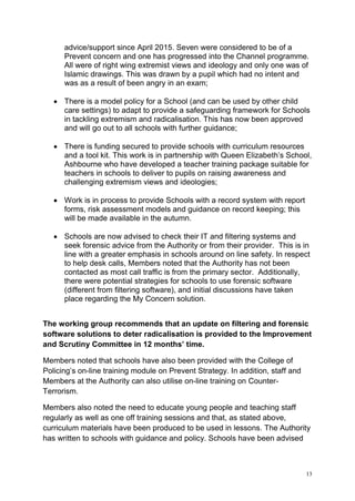 13
advice/support since April 2015. Seven were considered to be of a
Prevent concern and one has progressed into the Channel programme.
All were of right wing extremist views and ideology and only one was of
Islamic drawings. This was drawn by a pupil which had no intent and
was as a result of been angry in an exam;
• There is a model policy for a School (and can be used by other child
care settings) to adapt to provide a safeguarding framework for Schools
in tackling extremism and radicalisation. This has now been approved
and will go out to all schools with further guidance;
• There is funding secured to provide schools with curriculum resources
and a tool kit. This work is in partnership with Queen Elizabeth’s School,
Ashbourne who have developed a teacher training package suitable for
teachers in schools to deliver to pupils on raising awareness and
challenging extremism views and ideologies;
• Work is in process to provide Schools with a record system with report
forms, risk assessment models and guidance on record keeping; this
will be made available in the autumn.
• Schools are now advised to check their IT and filtering systems and
seek forensic advice from the Authority or from their provider. This is in
line with a greater emphasis in schools around on line safety. In respect
to help desk calls, Members noted that the Authority has not been
contacted as most call traffic is from the primary sector. Additionally,
there were potential strategies for schools to use forensic software
(different from filtering software), and initial discussions have taken
place regarding the My Concern solution.
The working group recommends that an update on filtering and forensic
software solutions to deter radicalisation is provided to the Improvement
and Scrutiny Committee in 12 months’ time.
Members noted that schools have also been provided with the College of
Policing’s on-line training module on Prevent Strategy. In addition, staff and
Members at the Authority can also utilise on-line training on Counter-
Terrorism.
Members also noted the need to educate young people and teaching staff
regularly as well as one off training sessions and that, as stated above,
curriculum materials have been produced to be used in lessons. The Authority
has written to schools with guidance and policy. Schools have been advised
 