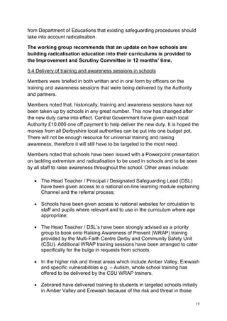 14
from Department of Educations that existing safeguarding procedures should
take into account radicalisation.
The working group recommends that an update on how schools are
building radicalisation education into their curriculums is provided to
the Improvement and Scrutiny Committee in 12 months’ time.
5.4 Delivery of training and awareness sessions in schools
Members were briefed in both written and in oral form by officers on the
training and awareness sessions that were being delivered by the Authority
and partners.
Members noted that, historically, training and awareness sessions have not
been taken up by schools in any great number. This now has changed after
the new duty came into effect. Central Government have given each local
Authority £10,000 one off payment to help deliver the new duty. It is hoped the
monies from all Derbyshire local authorities can be put into one budget pot.
There will not be enough resource for universal training and raising
awareness, therefore it will still have to be targeted to the most need.
Members noted that schools have been issued with a Powerpoint presentation
on tackling extremism and radicalisation to be used in schools and to be seen
by all staff to raise awareness throughout the school. Other areas include:
• The Head Teacher / Principal / Designated Safeguarding Lead (DSL)
have been given access to a national on-line learning module explaining
Channel and the referral process;
• Schools have been given access to national websites for circulation to
staff and pupils where relevant and to use in the curriculum where age
appropriate;
• The Head Teacher / DSL’s have been strongly advised as a priority
group to book onto Raising Awareness of Prevent (WRAP) training
provided by the Multi-Faith Centre Derby and Community Safety Unit
(CSU). Additional WRAP training sessions have been arranged to cater
specifically for the bulge in requests from schools.
• In the higher risk and threat areas which include Amber Valley, Erewash
and specific vulnerabilities e.g. – Autism, whole school training has
offered to be delivered by the CSU WRAP trainers.
• Zebrared have delivered training to students in targeted schools initially
in Amber Valley and Erewash because of the risk and threat in those
 