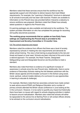 16
Members noted that these services ensure that the workforce has the
appropriate support and information to deliver lessons that meet Ofsted
requirements. For example, the “Learning in Derbyshire” brochure is delivered
to all schools bi-annually and has been well received. Posters are available to.
Information on the Prevent duty was provided before it became a statutory to
ensure workforce was prepared. Members noted that Ofsted have already
asked questions in regard to the Prevent duty.
E-Learning packages are also available and delivered to the workforce. The
system provides information on who has completed the package for recording
and quality assurances purposes.
The working group recommends that an update on how Early Years
settings are implementing the Prevent duty is provided to the
Improvement and Scrutiny Committee in 12 months’ time.
5.6 The school response and impact
Members noted the evidence from officers that there was a level of anxiety
expressed by schools in meeting the new requirements and demands for
whole school training. The view is that training is proportionate to the risk and
threat and based on local need. Schools are been informed of this and to take
a rational approach. For example, the Head Teacher, Designated
Safeguarding Lead and Designated Governor are the priorities to meet a
standard.
Members also noted that there is evidence of a significant increase of
awareness in schools since the new Prevent duty. Additionally, there is some
evidence of Secondary Schools making the link between extremism with the
British values agenda and the broader curriculum in the School using social,
moral, spiritual, cultural models (delivery of a curriculum to use opportunities
in learning to educate & challenge).
For example, Members noted that two secondary schools have made contact
to seek advice around PSHE and Religious Education and a number of
primary schools attended the British values conference in June looking at this
in the curriculum. However, it is too early to quantify any impact but historically
there have been no issues with regard to schools stopping activities in relation
to lessons around radicalisation. Members also noted that schools will either
be signposted to the advice line at Starting Point or will contact officers directly
to be advised on the curriculum around radicalisation.
 