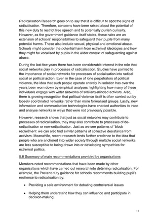 18
Radicalisation Research goes on to say that it is difficult to spot the signs of
radicalisation. Therefore, concerns have been raised about the potential of
this new duty to restrict free speech and to potentially punish curiosity.
However, as the government guidance itself states, these rules are an
extension of schools’ responsibilities to safeguard their pupils from many
potential harms. These also include sexual, physical and emotional abuse.
Schools might consider the potential harm from extremist ideologies and how
they might be vocalised by pupils in the wider context of safeguarding against
abuse.
During the last few years there has been considerable interest in the role that
social networks play in processes of radicalisation. Studies have pointed to
the importance of social networks for processes of socialisation into radical
social or political action. Even in the case of lone perpetrators of political
violence, the idea that such people operate entirely in isolation has over the
years been worn down by empirical analyses highlighting how many of these
individuals engage with wider networks of similarly-minded activists. Also,
there is growing recognition that political violence itself is often carried out by
loosely coordinated networks rather than more formalised groups. Lastly, new
information and communication technologies have enabled authorities to trace
and analyse networks in ways that were not previously possible.
However, research shows that just as social networks may contribute to
processes of radicalisation, they may also contribute to processes of de-
radicalisation or non-radicalisation. Just as we see patterns of ‘block
recruitment’ we can also find similar patterns of collective desistance from
activism. Meanwhile, recent research lends further credence to the idea that
people who are anchored into wider society through multiple social networks
are less susceptible to being drawn into or developing sympathies for
extremist politics.
5.8 Summary of main recommendations provided by organisations
Members noted recommendations that have been made by other
organisations which have carried out research into deterring radicalisation. For
example, the Prevent duty guidance for schools recommends building pupil’s
resilience to radicalisation by:
• Providing a safe environment for debating controversial issues
• Helping them understand how they can influence and participate in
decision-making
 
