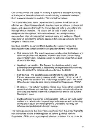 19
One way to provide this space for learning in schools is through Citizenship,
which is part of the national curriculum and statutory in secondary schools.
Such a recommendation is made by ‘Citizenship Foundation’.
This is also advocated by the Department of Education. PSHE can be an
effective way of providing pupils with time to explore sensitive or controversial
issues, and equipping them with the knowledge and skills to understand and
manage difficult situations. The subject can be used to teach pupils to
recognise and manage risk, make safer choices, and recognise when
pressure from others threatens their personal safety and wellbeing. Ofsted
inspectors will consider the school’s approach to keeping pupils safe from the
dangers of radicalisation.
Members noted the Department for Education have recommended the
following actions to schools and childcare providers for the Prevent duty:
• Risk assessment - The statutory guidance makes clear that schools and
childcare providers are expected to assess the risk of children being
drawn into terrorism, including support for extremist ideas that are part
of terrorist ideology.
• Working in partnership - The Prevent duty builds on existing local
partnership arrangements. Safeguarding arrangements should already
take into account the policies and procedures of the LSCB.
• Staff training - The statutory guidance refers to the importance of
Prevent awareness training to equip staff to identify children at risk of
being drawn into terrorism and to challenge extremist ideas. The Home
Office has developed a core training product for this purpose –WRAP.
• IT policies - The statutory guidance makes clear the need for schools to
ensure that children are safe from terrorist and extremist material when
accessing the internet in schools. Schools should ensure that suitable
filtering is in place.
• Building children’s resilience to radicalisation - schools can build pupils’
resilience to radicalisation by providing a safe environment for debating
controversial issues and helping them to understand how they can
influence and participate in decision-making.
The working group note that the evidence gathered from this review highlights
that appropriate actions are taking place as per the guidance from the
Department of Education regarding radicalisation. However, it is important for
 