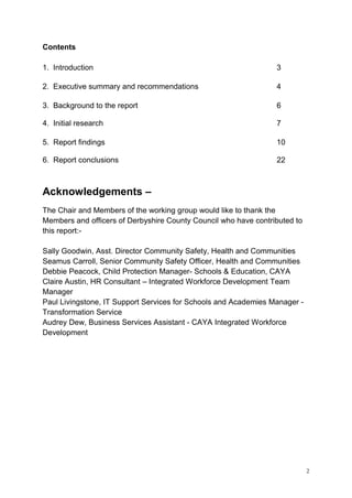 2
Contents
1. Introduction 3
2. Executive summary and recommendations 4
3. Background to the report 6
4. Initial research 7
5. Report findings 10
6. Report conclusions 22
Acknowledgements –
The Chair and Members of the working group would like to thank the
Members and officers of Derbyshire County Council who have contributed to
this report:-
Sally Goodwin, Asst. Director Community Safety, Health and Communities
Seamus Carroll, Senior Community Safety Officer, Health and Communities
Debbie Peacock, Child Protection Manager- Schools & Education, CAYA
Claire Austin, HR Consultant – Integrated Workforce Development Team
Manager
Paul Livingstone, IT Support Services for Schools and Academies Manager -
Transformation Service
Audrey Dew, Business Services Assistant - CAYA Integrated Workforce
Development
 
