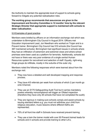20
the Authority to maintain the appropriate level of support to schools going
forward to mitigate any potential radicalisation risks.
The working group recommends that assurances are given to the
Improvement and Scrutiny Committee in 12 months’ time by the relevant
Strategic Director that appropriate support is maintained with schools to
deter radicalisation.
5.9 Examples of good practice
Members were briefed by officers on an information exchange visit which was
undertaken to Birmingham City Council in August 2014. Officers met
Education Improvement Lead, Jon Needham who worked on Trojan and is a
Prevent trainer. Birmingham City Council has 510 schools (the Council has
367 maintained schools). Birmingham had significant issues in schools where
they had an infiltration of extremism and extremist views and where school
premises were been used as a platform for terrorists. Additionally, schools did
not have or there was very poor evidence of a single central Human
Resources system for recruitment and selection of staff. Equally, right-wing
fringe groups do infiltrate, mostly in the suburbs of the outer city.
Members noted the following responses which were learned about from the
exchange visit:
• They now have a detailed and well developed mapping and response
process;
• They have 4/5 referrals per week from schools of which 2 per month go
onto Channel;
• They use an S175 Safeguarding Audit Tool but it carries mandatory
powers whereby noncompliance will trigger an Ofsted inspection
(therefore they have only 26 schools that have not completed the audit);
• They are rigorous in making sure schools comply and assist schools by
issuing standard letters e.g. you must not withdraw your child from
religious education, music lessons where different faiths are
represented;
• 75% of all front line staff in Schools have received prevent training;
• They use a train the trainer model with over 50 Prevent trained leads for
schools and in schools and provide training to other LA’s;
 