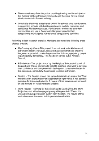 21
• They moved away from the police providing training and in anticipation
this funding will be withdrawn imminently and therefore have a model
which can sustain Prevent training;
• They have employed a Resilience Officer for schools who sole function
is supporting schools with building resistance models, resources and
assistance with tackling issues. For example, the links to other faith
communities and use a Community Sergeant based in their
safeguarding multi-agency hub to tackle safeguarding concerns.
Following a desk research exercise, Members also noted the following areas
of good practice;
• My Country My Vote – This project does not seek to tackle issues of
extremism directly. However, research has shown that one effective
long-term approach to preventing extremism is to engage young people
in participatory democracy. This has been carried out at Kirklees
Council.
• RE-silience – This project is run by the Religious Education Council of
England and Wales, and aims to help RE teachers who want to develop
their confidence and competence in dealing with contentious issues in
the classroom, particularly those linked to violent extremism.
• Rewind – The Rewind project has tackled racism in an area of the West
Midlands with a long history of support for far-right views. It has courses
available for interested schools. A review of their services can be found
on the Institute for Race Relations website.
• Think Project – Running for three years up to March 2015, the Think
Project worked with disengaged young white people in Wales. It is
unusual in having evaluation built in from the start. The results of this
evaluation were discussed in this peer-reviewed article.
 