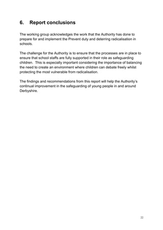22
6. Report conclusions
The working group acknowledges the work that the Authority has done to
prepare for and implement the Prevent duty and deterring radicalisation in
schools.
The challenge for the Authority is to ensure that the processes are in place to
ensure that school staffs are fully supported in their role as safeguarding
children. This is especially important considering the importance of balancing
the need to create an environment where children can debate freely whilst
protecting the most vulnerable from radicalisation.
The findings and recommendations from this report will help the Authority’s
continual improvement in the safeguarding of young people in and around
Derbyshire.
 