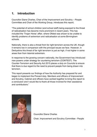 3
1. Introduction
Councillor Diane Charles, Chair of the Improvement and Scrutiny – People
Committee and Chair of the Working Group, introduces this report;
“The potential of school children (and school staff) being exposed to the threat
of radicalisation has become more prominent in recent years. This has
included the ‘Trojan Horse’ affair, where Ofsted was shown to be unable to
identify problems of extremism and radicalisation at some Birmingham
schools.
Nationally, there is also a threat from far right terrorism across the UK, though
it remains low in comparison with the principal issues we face. However, in
Derbyshire this threat of far right terrorism is just as high, if not higher in some
areas than from Islamist extremism.
In response to the growing concern nationally, the Government has introduced
new powers under strategy for countering terrorism (CONTEST). The
Counter-Terrorism and Security Act 2015 places a duty on Councils to ensure
that there is due regard to the need to prevent people from being drawn into
terrorism.
This report presents our findings of how the Authority has prepared for and
began to implement the Prevent duty. Members and officers of Improvement
and Scrutiny, Cabinet and officers have worked together to bring this report to
a conclusion and I would like to thank all those involved for their assistance
and contributions.”
Councillor Diane Charles
Chair, Improvement and Scrutiny Committee - People
 