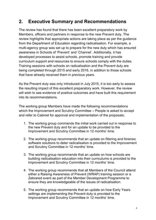 4
2. Executive Summary and Recommendations
The review has found that there has been excellent preparatory work by
Members, officers and partners in response to the new Prevent duty. The
review highlights that appropriate actions are taking place as per the guidance
from the Department of Education regarding radicalisation. For example, a
multi-agency group was set up to prepare for the new duty which has ensured
awareness in Schools of ‘Prevent’ and ‘Channel’. Additionally, it has
developed processes to assist schools, promote training and provide
curriculum support and resources to ensure schools comply with the duties.
Training sessions with schools on radicalisation and the Prevent duty are
being completed through 2015 and early 2016, in addition to those schools
that have already received them in previous years.
As the Prevent duty was only introduced in July 2015, it is too early to assess
the resulting impact of this excellent preparatory work. However, the review
will wish to see evidence of positive outcomes and have built this requirement
into its recommendations.
The working group Members have made the following recommendations
which the Improvement and Scrutiny Committee – People is asked to accept
and refer to Cabinet for approval and implementation of the proposals;
1. The working group commends the initial work carried out in response to
the new Prevent duty and for an update to be provided to the
Improvement and Scrutiny Committee in 12 months’ time.
2. The working group recommends that an update on filtering and forensic
software solutions to deter radicalisation is provided to the Improvement
and Scrutiny Committee in 12 months’ time.
3. The working group recommends that an update on how schools are
building radicalisation education into their curriculums is provided to the
Improvement and Scrutiny Committee in 12 months’ time.
4. The working group recommends that all Members of the Council attend
either a Raising Awareness of Prevent (WRAP) training session or a
Zebrared event as part of the Member Development Programme to
ensure they are knowledgeable of the issues of radicalisation.
5. The working group recommends that an update on how Early Years
settings are implementing the Prevent duty is provided to the
Improvement and Scrutiny Committee in 12 months’ time.
 