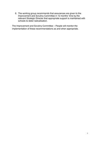 5
6. The working group recommends that assurances are given to the
Improvement and Scrutiny Committee in 12 months’ time by the
relevant Strategic Director that appropriate support is maintained with
schools to deter radicalisation.
The Improvement and Scrutiny Committee – People will monitor the
implementation of these recommendations as and when appropriate.
 