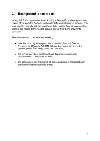 6
3. Background to the report
In May 2015, the Improvement and Scrutiny – People Committee agreed to a
review of the work the Authority is doing to deter radicalisation in schools. This
was timed to coincide with the new Prevent duty on the Council to ensure that
there is due regard to the need to prevent people from being drawn into
terrorism.
The review scope considered the following:
• how the Authority will respond to the new duty from the Counter-
Terrorism and Security Act 2015 to have due regard to the need to
prevent people from being drawn into terrorism;
• the current activity of the Council and its partners in deterring
radicalisation in Derbyshire schools;
• the assessment and monitoring of issues and risks of radicalisation in
Derbyshire and neighbouring areas;
 