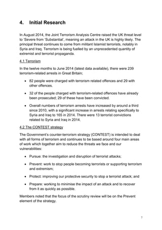 7
4. Initial Research
In August 2014, the Joint Terrorism Analysis Centre raised the UK threat level
to ‘Severe from ‘Substantial’, meaning an attack in the UK is highly likely. The
principal threat continues to come from militant Islamist terrorists, notably in
Syria and Iraq. Terrorism is being fuelled by an unprecedented quantity of
extremist and terrorist propaganda.
4.1 Terrorism
In the twelve months to June 2014 (latest data available), there were 239
terrorism-related arrests in Great Britain;
• 82 people were charged with terrorism related offences and 29 with
other offences.
• 32 of the people charged with terrorism-related offences have already
been prosecuted; 29 of these have been convicted.
• Overall numbers of terrorism arrests have increased by around a third
since 2010, with a significant increase in arrests relating specifically to
Syria and Iraq to 165 in 2014. There were 13 terrorist convictions
related to Syria and Iraq in 2014.
4.2 The CONTEST strategy
The Government’s counter-terrorism strategy (CONTEST) is intended to deal
with all forms of terrorism and continues to be based around four main areas
of work which together aim to reduce the threats we face and our
vulnerabilities:
• Pursue: the investigation and disruption of terrorist attacks;
• Prevent: work to stop people becoming terrorists or supporting terrorism
and extremism;
• Protect: improving our protective security to stop a terrorist attack; and
• Prepare: working to minimise the impact of an attack and to recover
from it as quickly as possible.
Members noted that the focus of the scrutiny review will be on the Prevent
element of the strategy.
 