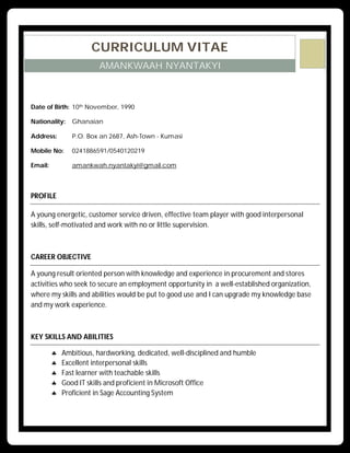 CURRICULUM VITAE
AMANKWAAH NYANTAKYI
Date of Birth: 10th November, 1990
Nationality: Ghanaian
Address: P.O. Box an 2687, Ash-Town - Kumasi
Mobile No: 0241886591/0540120219
Email: amankwah.nyantakyi@gmail.com
PROFILE
A young energetic, customer service driven, effective team player with good interpersonal
skills, self-motivated and work with no or little supervision.
CAREER OBJECTIVE
A young result oriented person with knowledge and experience in procurement and stores
activities who seek to secure an employment opportunity in a well-established organization,
where my skills and abilities would be put to good use and I can upgrade my knowledge base
and my work experience.
KEY SKILLS AND ABILITIES
 Ambitious, hardworking, dedicated, well-disciplined and humble
 Excellent interpersonal skills
 Fast learner with teachable skills
 Good IT skills and proficient in Microsoft Office
 Proficient in Sage Accounting System
 