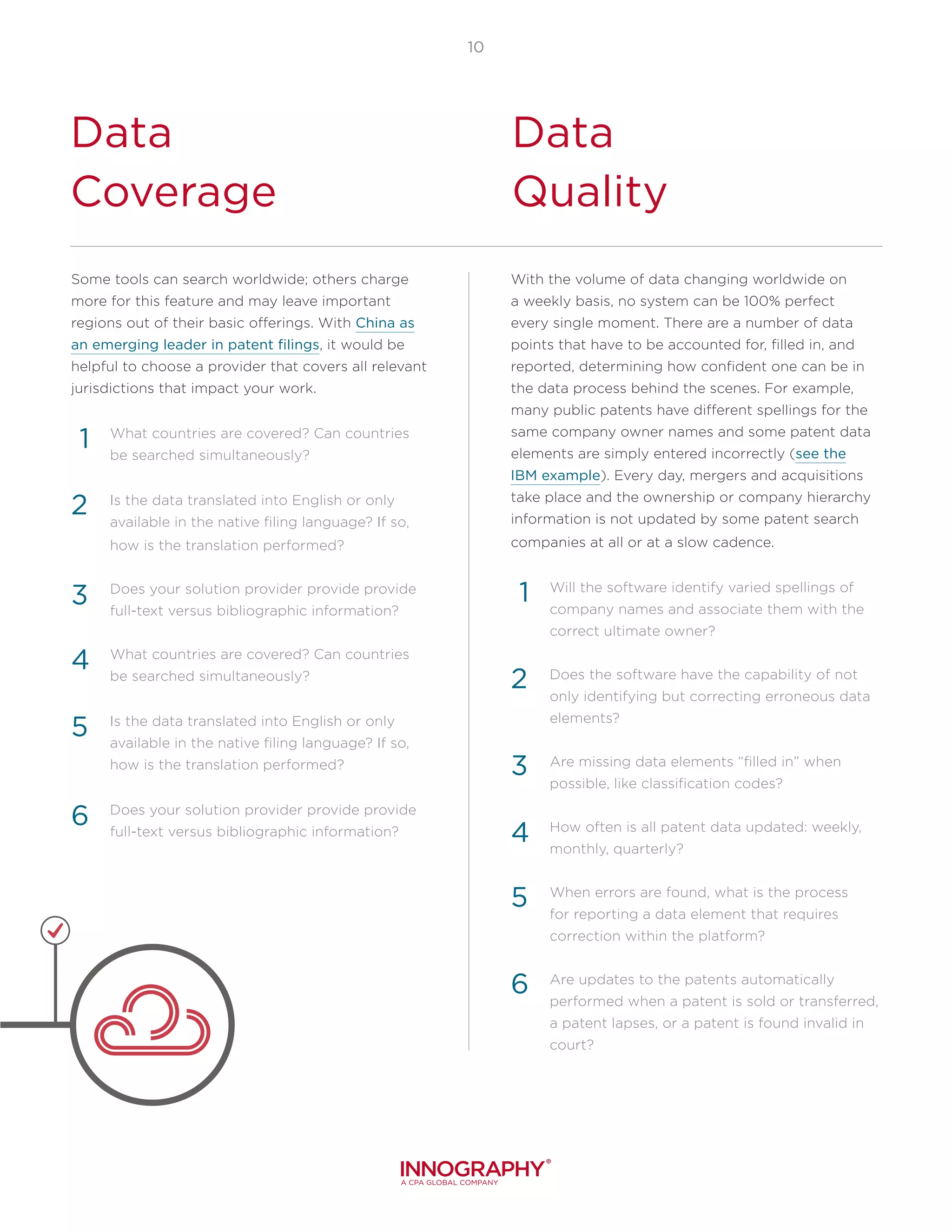 10
Data
Coverage
Data
Quality
Some tools can search worldwide; others charge
more for this feature and may leave important
regions out of their basic offerings. With China as
an emerging leader in patent filings, it would be
helpful to choose a provider that covers all relevant
jurisdictions that impact your work.
What countries are covered? Can countries
be searched simultaneously?
Is the data translated into English or only
available in the native filing language? If so,
how is the translation performed?
Does your solution provider provide provide
full-text versus bibliographic information?
What countries are covered? Can countries
be searched simultaneously?
Is the data translated into English or only
available in the native filing language? If so,
how is the translation performed?
Does your solution provider provide provide
full-text versus bibliographic information?
1
2
3
With the volume of data changing worldwide on
a weekly basis, no system can be 100% perfect
every single moment. There are a number of data
points that have to be accounted for, filled in, and
reported, determining how confident one can be in
the data process behind the scenes. For example,
many public patents have different spellings for the
same company owner names and some patent data
elements are simply entered incorrectly (see the
IBM example). Every day, mergers and acquisitions
take place and the ownership or company hierarchy
information is not updated by some patent search
companies at all or at a slow cadence.
Will the software identify varied spellings of
company names and associate them with the
correct ultimate owner?
Does the software have the capability of not
only identifying but correcting erroneous data
elements?
Are missing data elements “filled in” when
possible, like classification codes?
How often is all patent data updated: weekly,
monthly, quarterly?
When errors are found, what is the process
for reporting a data element that requires
correction within the platform?
Are updates to the patents automatically
performed when a patent is sold or transferred,
a patent lapses, or a patent is found invalid in
court?
4
5
1
2
3
6
4
5
6
 