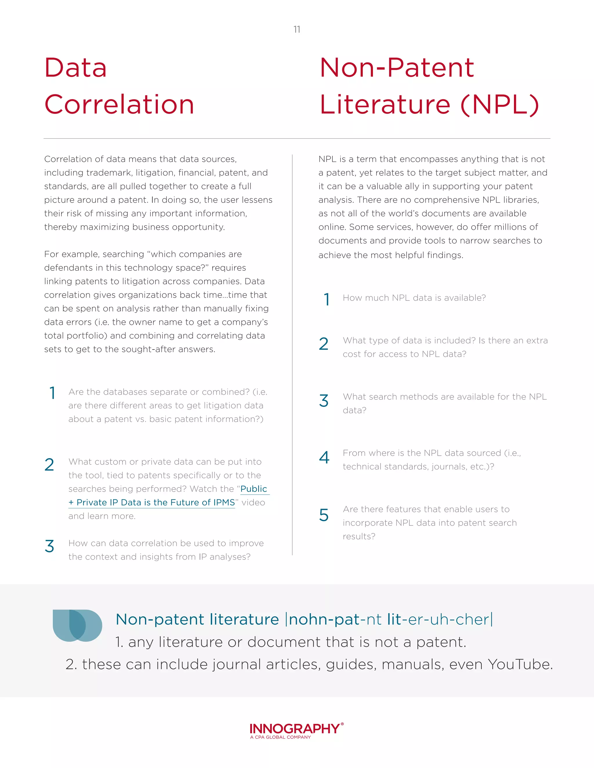 11
Data
Correlation
Non-Patent
Literature (NPL)
Correlation of data means that data sources,
including trademark, litigation, financial, patent, and
standards, are all pulled together to create a full
picture around a patent. In doing so, the user lessens
their risk of missing any important information,
thereby maximizing business opportunity.
For example, searching “which companies are
defendants in this technology space?” requires
linking patents to litigation across companies. Data
correlation gives organizations back time…time that
can be spent on analysis rather than manually fixing
data errors (i.e. the owner name to get a company’s
total portfolio) and combining and correlating data
sets to get to the sought-after answers.
Are the databases separate or combined? (i.e.
are there different areas to get litigation data
about a patent vs. basic patent information?)
What custom or private data can be put into
the tool, tied to patents specifically or to the
searches being performed? Watch the “Public
+ Private IP Data is the Future of IPMS” video
and learn more.
How can data correlation be used to improve
the context and insights from IP analyses?
1
2
3
NPL is a term that encompasses anything that is not
a patent, yet relates to the target subject matter, and
it can be a valuable ally in supporting your patent
analysis. There are no comprehensive NPL libraries,
as not all of the world’s documents are available
online. Some services, however, do offer millions of
documents and provide tools to narrow searches to
achieve the most helpful findings.
How much NPL data is available?
What type of data is included? Is there an extra
cost for access to NPL data?
What search methods are available for the NPL
data?
From where is the NPL data sourced (i.e.,
technical standards, journals, etc.)?
Are there features that enable users to
incorporate NPL data into patent search
results?
4
5
1
2
3
Non-patent literature |nohn-pat-nt lit-er-uh-cher|
1. any literature or document that is not a patent.
2. these can include journal articles, guides, manuals, even YouTube.
 