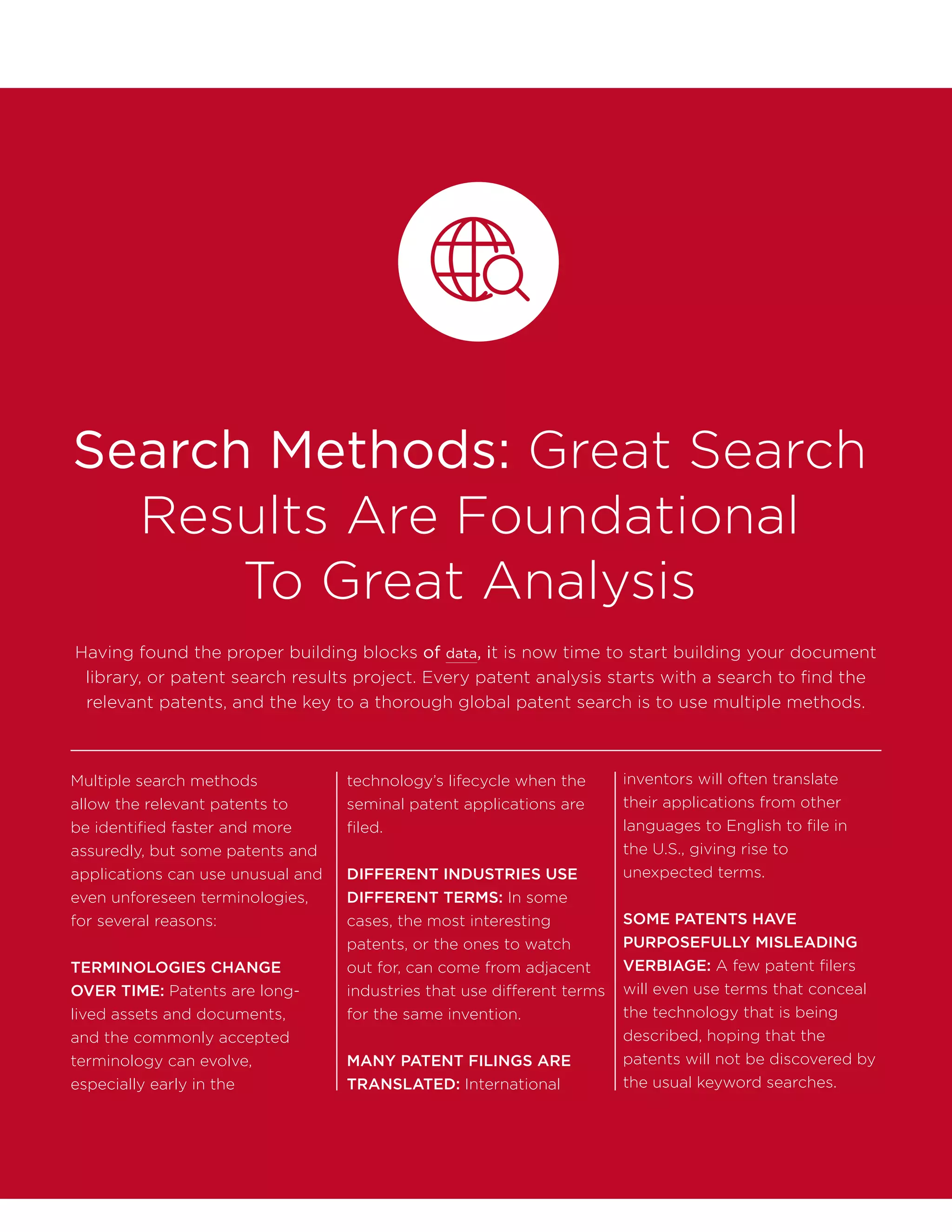 Search Methods: Great Search
Results Are Foundational
To Great Analysis
Multiple search methods
allow the relevant patents to
be identified faster and more
assuredly, but some patents and
applications can use unusual and
even unforeseen terminologies,
for several reasons:
TERMINOLOGIES CHANGE
OVER TIME: Patents are long-
lived assets and documents,
and the commonly accepted
terminology can evolve,
especially early in the
technology’s lifecycle when the
seminal patent applications are
filed.
DIFFERENT INDUSTRIES USE
DIFFERENT TERMS: In some
cases, the most interesting
patents, or the ones to watch
out for, can come from adjacent
industries that use different terms
for the same invention.
MANY PATENT FILINGS ARE
TRANSLATED: International
inventors will often translate
their applications from other
languages to English to file in
the U.S., giving rise to
unexpected terms.
SOME PATENTS HAVE
PURPOSEFULLY MISLEADING
VERBIAGE: A few patent filers
will even use terms that conceal
the technology that is being
described, hoping that the
patents will not be discovered by
the usual keyword searches.
Having found the proper building blocks of data, it is now time to start building your document
library, or patent search results project. Every patent analysis starts with a search to find the
relevant patents, and the key to a thorough global patent search is to use multiple methods.
 