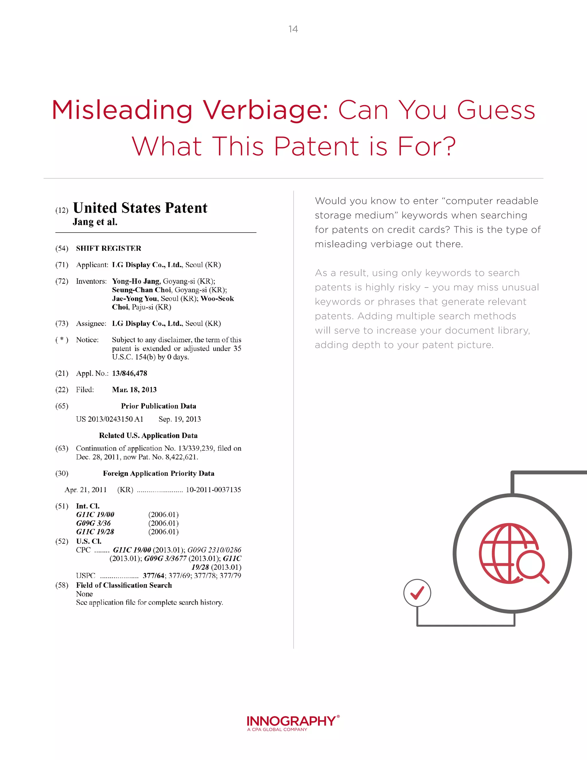 14
Misleading Verbiage: Can You Guess
What This Patent is For?
Would you know to enter “computer readable
storage medium” keywords when searching
for patents on credit cards? This is the type of
misleading verbiage out there.
As a result, using only keywords to search
patents is highly risky – you may miss unusual
keywords or phrases that generate relevant
patents. Adding multiple search methods
will serve to increase your document library,
adding depth to your patent picture.
 