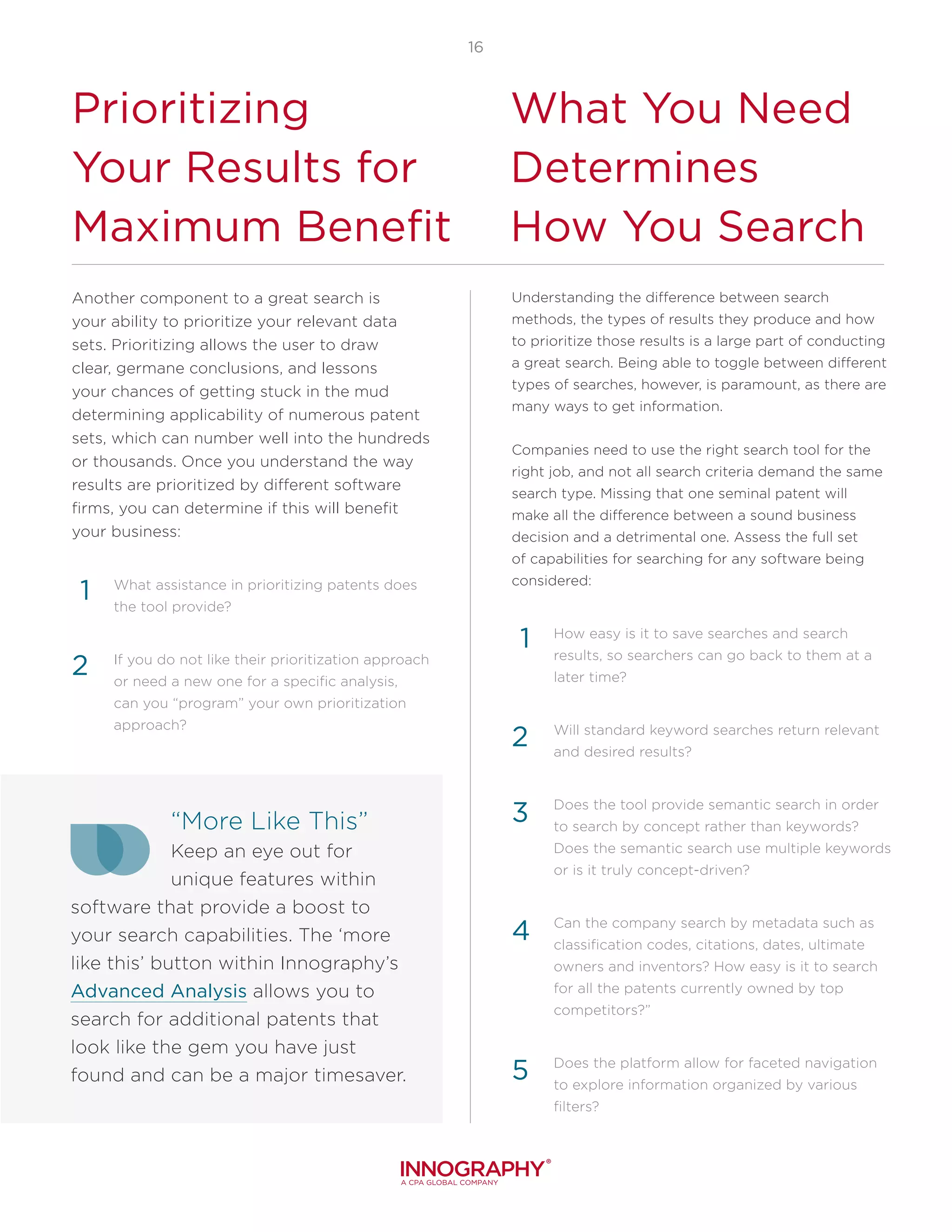 16
Another component to a great search is
your ability to prioritize your relevant data
sets. Prioritizing allows the user to draw
clear, germane conclusions, and lessons
your chances of getting stuck in the mud
determining applicability of numerous patent
sets, which can number well into the hundreds
or thousands. Once you understand the way
results are prioritized by different software
firms, you can determine if this will benefit
your business:
What assistance in prioritizing patents does
the tool provide?
If you do not like their prioritization approach
or need a new one for a specific analysis,
can you “program” your own prioritization
approach?
“More Like This”
Keep an eye out for
unique features within
software that provide a boost to
your search capabilities. The ‘more
like this’ button within Innography’s
Advanced Analysis allows you to
search for additional patents that
look like the gem you have just
found and can be a major timesaver.
Prioritizing
Your Results for
Maximum Benefit
What You Need
Determines
How You Search
1
2
Understanding the difference between search
methods, the types of results they produce and how
to prioritize those results is a large part of conducting
a great search. Being able to toggle between different
types of searches, however, is paramount, as there are
many ways to get information.
Companies need to use the right search tool for the
right job, and not all search criteria demand the same
search type. Missing that one seminal patent will
make all the difference between a sound business
decision and a detrimental one. Assess the full set
of capabilities for searching for any software being
considered:
How easy is it to save searches and search
results, so searchers can go back to them at a
later time?
Will standard keyword searches return relevant
and desired results?
Does the tool provide semantic search in order
to search by concept rather than keywords?
Does the semantic search use multiple keywords
or is it truly concept-driven?
Can the company search by metadata such as
classification codes, citations, dates, ultimate
owners and inventors? How easy is it to search
for all the patents currently owned by top
competitors?”
Does the platform allow for faceted navigation
to explore information organized by various
filters?
4
5
1
2
3
 