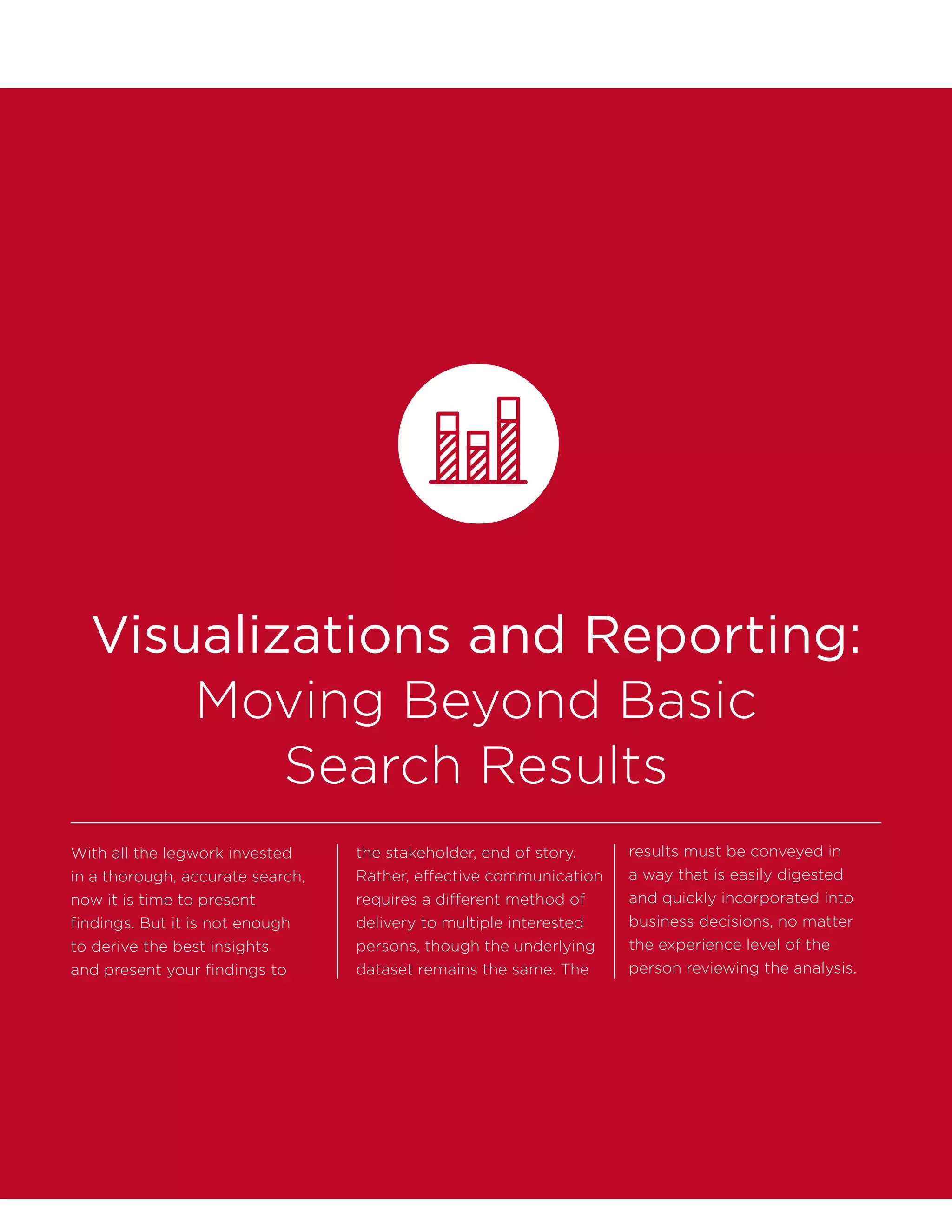 Visualizations and Reporting:
Moving Beyond Basic
Search Results
With all the legwork invested
in a thorough, accurate search,
now it is time to present
findings. But it is not enough
to derive the best insights
and present your findings to
the stakeholder, end of story.
Rather, effective communication
requires a different method of
delivery to multiple interested
persons, though the underlying
dataset remains the same. The
results must be conveyed in
a way that is easily digested
and quickly incorporated into
business decisions, no matter
the experience level of the
person reviewing the analysis.
 