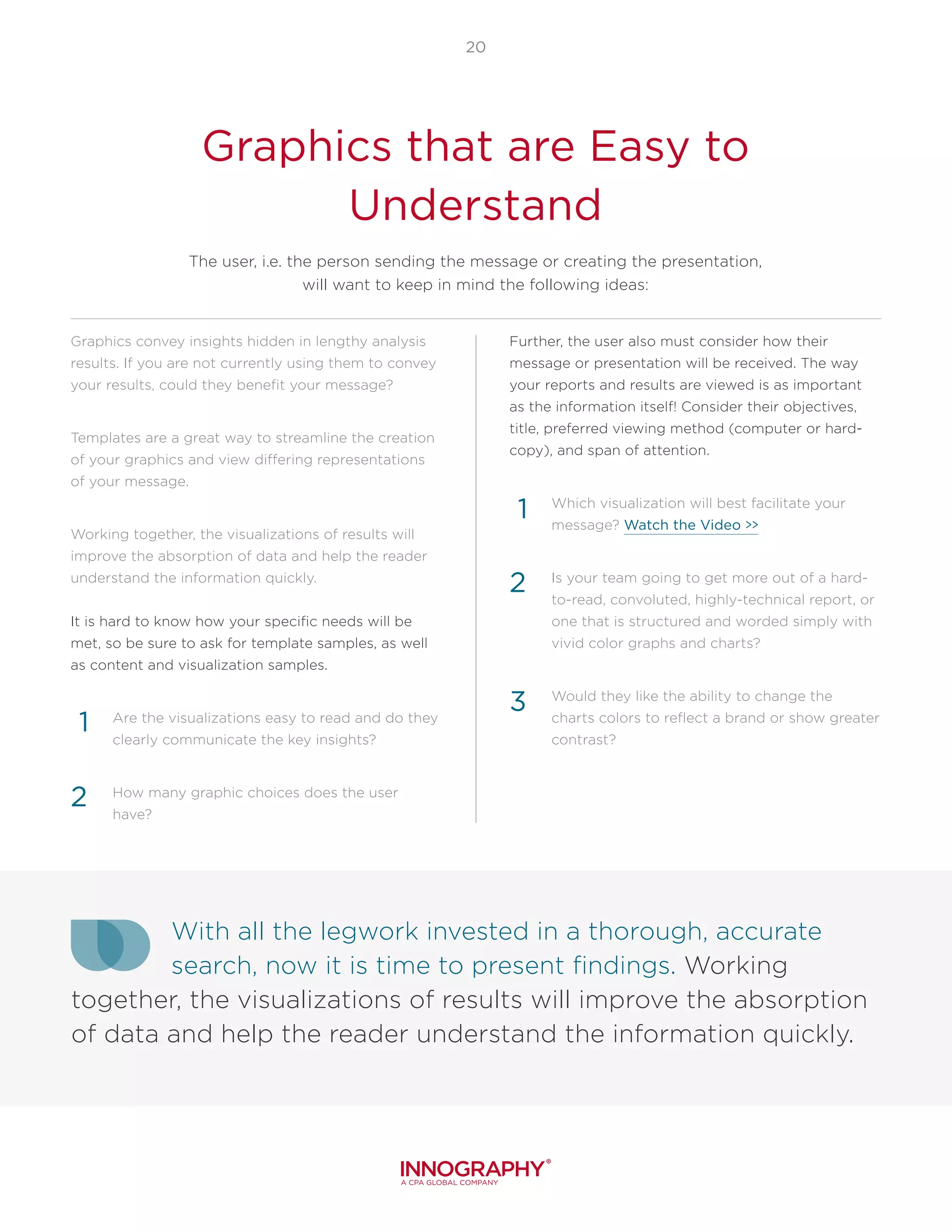 With all the legwork invested in a thorough, accurate
search, now it is time to present findings. Working
together, the visualizations of results will improve the absorption
of data and help the reader understand the information quickly.
20
Graphics that are Easy to
Understand
The user, i.e. the person sending the message or creating the presentation,
will want to keep in mind the following ideas:
Graphics convey insights hidden in lengthy analysis
results. If you are not currently using them to convey
your results, could they benefit your message?
Templates are a great way to streamline the creation
of your graphics and view differing representations
of your message.
Working together, the visualizations of results will
improve the absorption of data and help the reader
understand the information quickly.
It is hard to know how your specific needs will be
met, so be sure to ask for template samples, as well
as content and visualization samples.
Are the visualizations easy to read and do they
clearly communicate the key insights?
How many graphic choices does the user
have?
Further, the user also must consider how their
message or presentation will be received. The way
your reports and results are viewed is as important
as the information itself! Consider their objectives,
title, preferred viewing method (computer or hard-
copy), and span of attention.
Which visualization will best facilitate your
message? Watch the Video >>
Is your team going to get more out of a hard-
to-read, convoluted, highly-technical report, or
one that is structured and worded simply with
vivid color graphs and charts?
Would they like the ability to change the
charts colors to reflect a brand or show greater
contrast?
1
2
1
2
3
 
