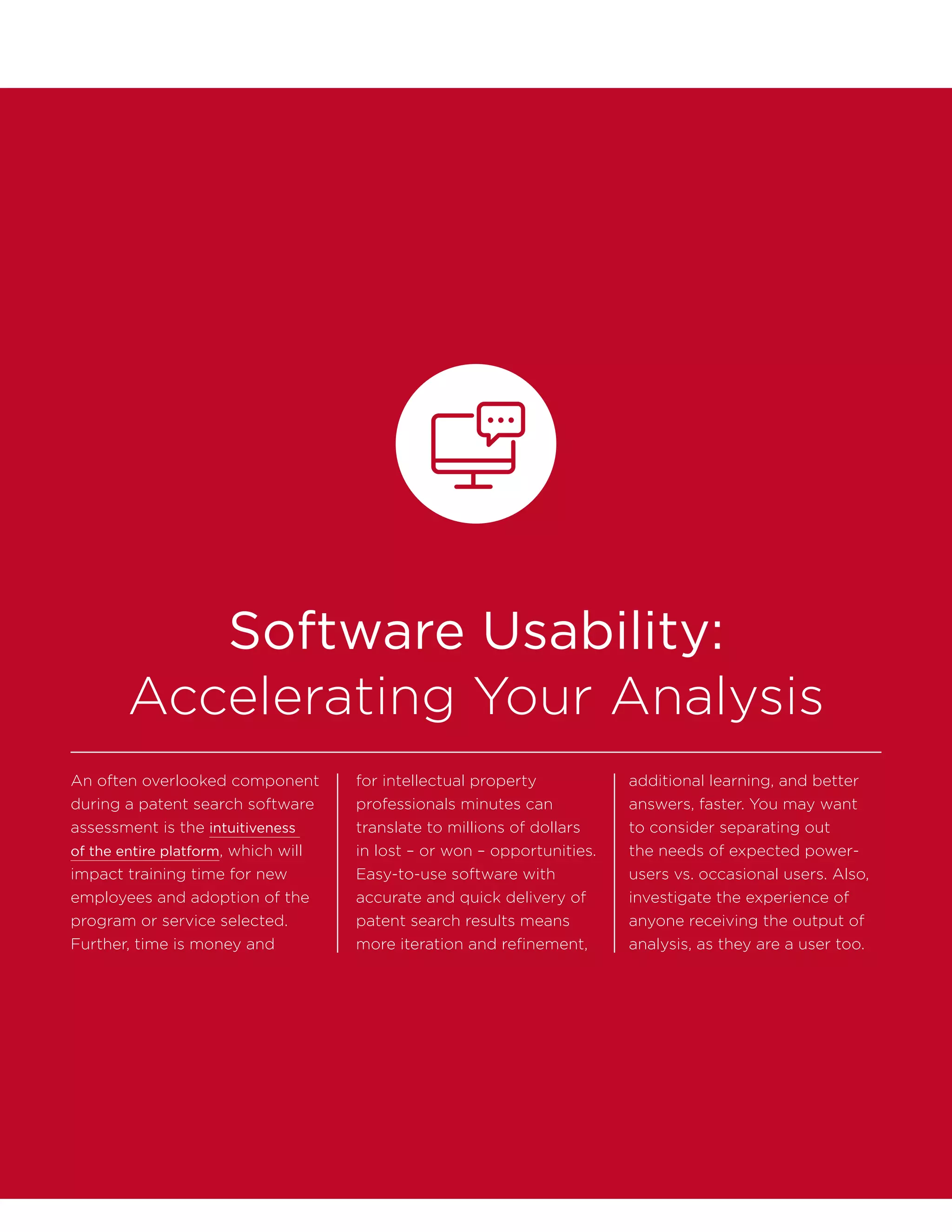 Software Usability:
Accelerating Your Analysis
An often overlooked component
during a patent search software
assessment is the intuitiveness
of the entire platform, which will
impact training time for new
employees and adoption of the
program or service selected.
Further, time is money and
for intellectual property
professionals minutes can
translate to millions of dollars
in lost – or won – opportunities.
Easy-to-use software with
accurate and quick delivery of
patent search results means
more iteration and refinement,
additional learning, and better
answers, faster. You may want
to consider separating out
the needs of expected power-
users vs. occasional users. Also,
investigate the experience of
anyone receiving the output of
analysis, as they are a user too.
 