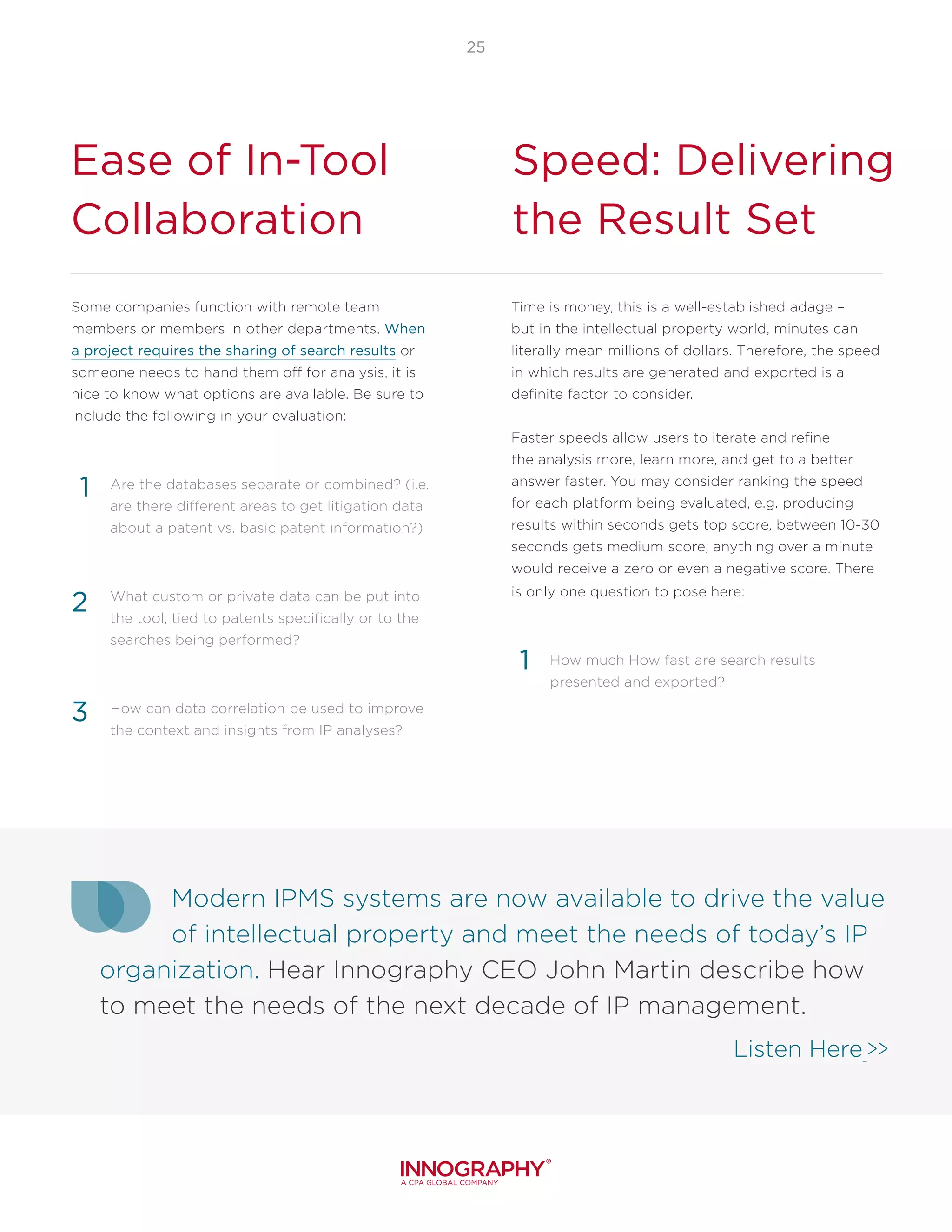 25
Ease of In-Tool
Collaboration
Speed: Delivering
the Result Set
Some companies function with remote team
members or members in other departments. When
a project requires the sharing of search results or
someone needs to hand them off for analysis, it is
nice to know what options are available. Be sure to
include the following in your evaluation:
Are the databases separate or combined? (i.e.
are there different areas to get litigation data
about a patent vs. basic patent information?)
What custom or private data can be put into
the tool, tied to patents specifically or to the
searches being performed?
How can data correlation be used to improve
the context and insights from IP analyses?
1
2
3
Time is money, this is a well-established adage –
but in the intellectual property world, minutes can
literally mean millions of dollars. Therefore, the speed
in which results are generated and exported is a
definite factor to consider.
Faster speeds allow users to iterate and refine
the analysis more, learn more, and get to a better
answer faster. You may consider ranking the speed
for each platform being evaluated, e.g. producing
results within seconds gets top score, between 10-30
seconds gets medium score; anything over a minute
would receive a zero or even a negative score. There
is only one question to pose here:
How much How fast are search results
presented and exported?
1
Modern IPMS systems are now available to drive the value
of intellectual property and meet the needs of today’s IP
organization. Hear Innography CEO John Martin describe how
to meet the needs of the next decade of IP management.
Listen Here >>
 