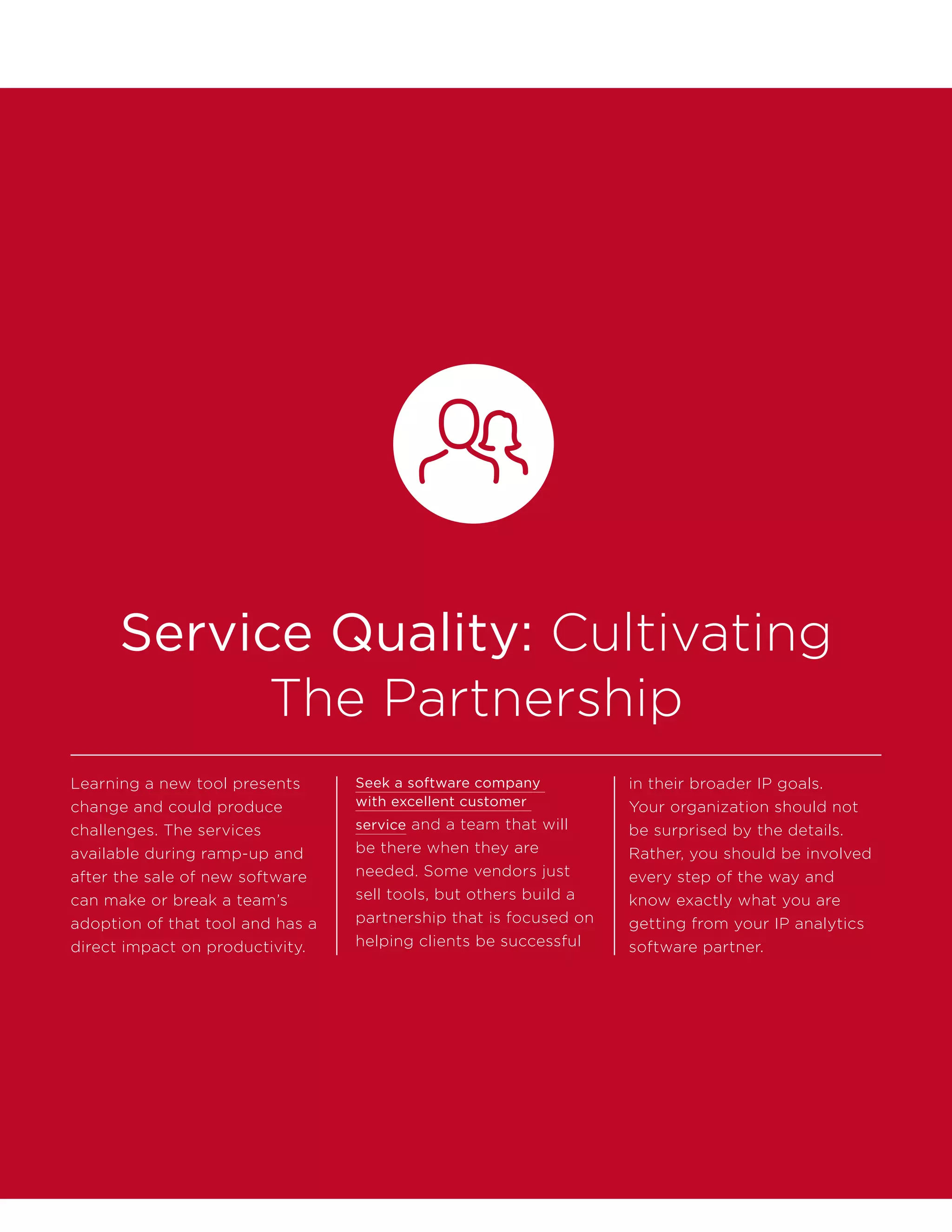Service Quality: Cultivating
The Partnership
Learning a new tool presents
change and could produce
challenges. The services
available during ramp-up and
after the sale of new software
can make or break a team’s
adoption of that tool and has a
direct impact on productivity.
Seek a software company
with excellent customer
service and a team that will
be there when they are
needed. Some vendors just
sell tools, but others build a
partnership that is focused on
helping clients be successful
in their broader IP goals.
Your organization should not
be surprised by the details.
Rather, you should be involved
every step of the way and
know exactly what you are
getting from your IP analytics
software partner.
 
