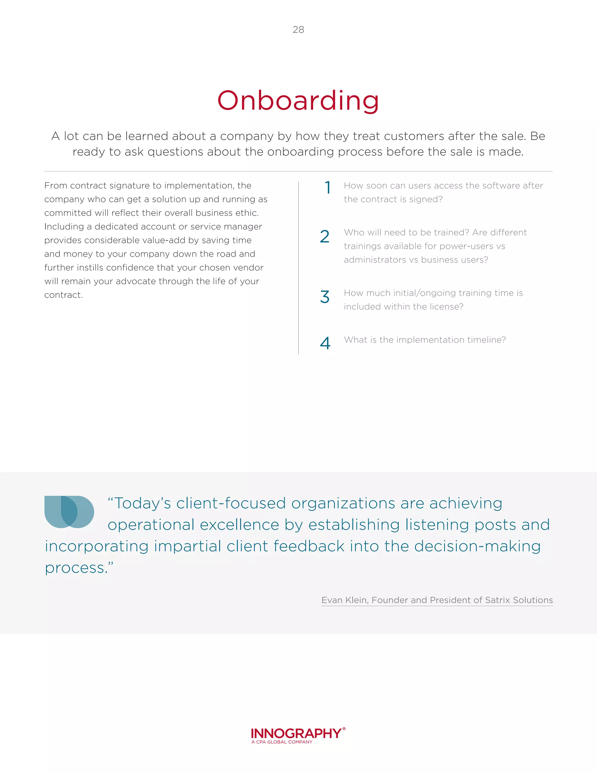 “Today’s client-focused organizations are achieving
operational excellence by establishing listening posts and
incorporating impartial client feedback into the decision-making
process.”
Evan Klein, Founder and President of Satrix Solutions
28
Onboarding
A lot can be learned about a company by how they treat customers after the sale. Be
ready to ask questions about the onboarding process before the sale is made.
From contract signature to implementation, the
company who can get a solution up and running as
committed will reflect their overall business ethic.
Including a dedicated account or service manager
provides considerable value-add by saving time
and money to your company down the road and
further instills confidence that your chosen vendor
will remain your advocate through the life of your
contract.
How soon can users access the software after
the contract is signed?
Who will need to be trained? Are different
trainings available for power-users vs
administrators vs business users?
How much initial/ongoing training time is
included within the license?
What is the implementation timeline?
1
2
3
4
 