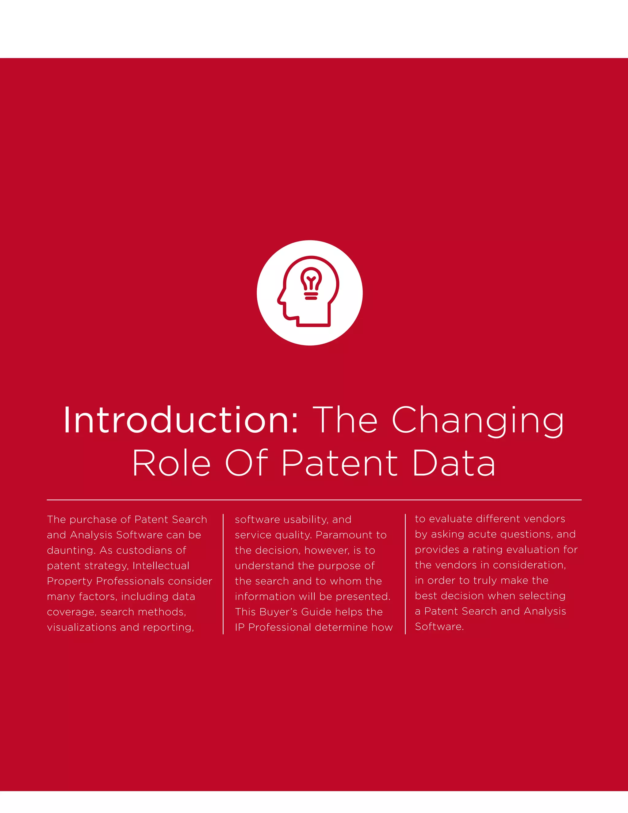 Introduction: The Changing
Role Of Patent Data
The purchase of Patent Search
and Analysis Software can be
daunting. As custodians of
patent strategy, Intellectual
Property Professionals consider
many factors, including data
coverage, search methods,
visualizations and reporting,
software usability, and
service quality. Paramount to
the decision, however, is to
understand the purpose of
the search and to whom the
information will be presented.
This Buyer’s Guide helps the
IP Professional determine how
to evaluate different vendors
by asking acute questions, and
provides a rating evaluation for
the vendors in consideration,
in order to truly make the
best decision when selecting
a Patent Search and Analysis
Software.
 