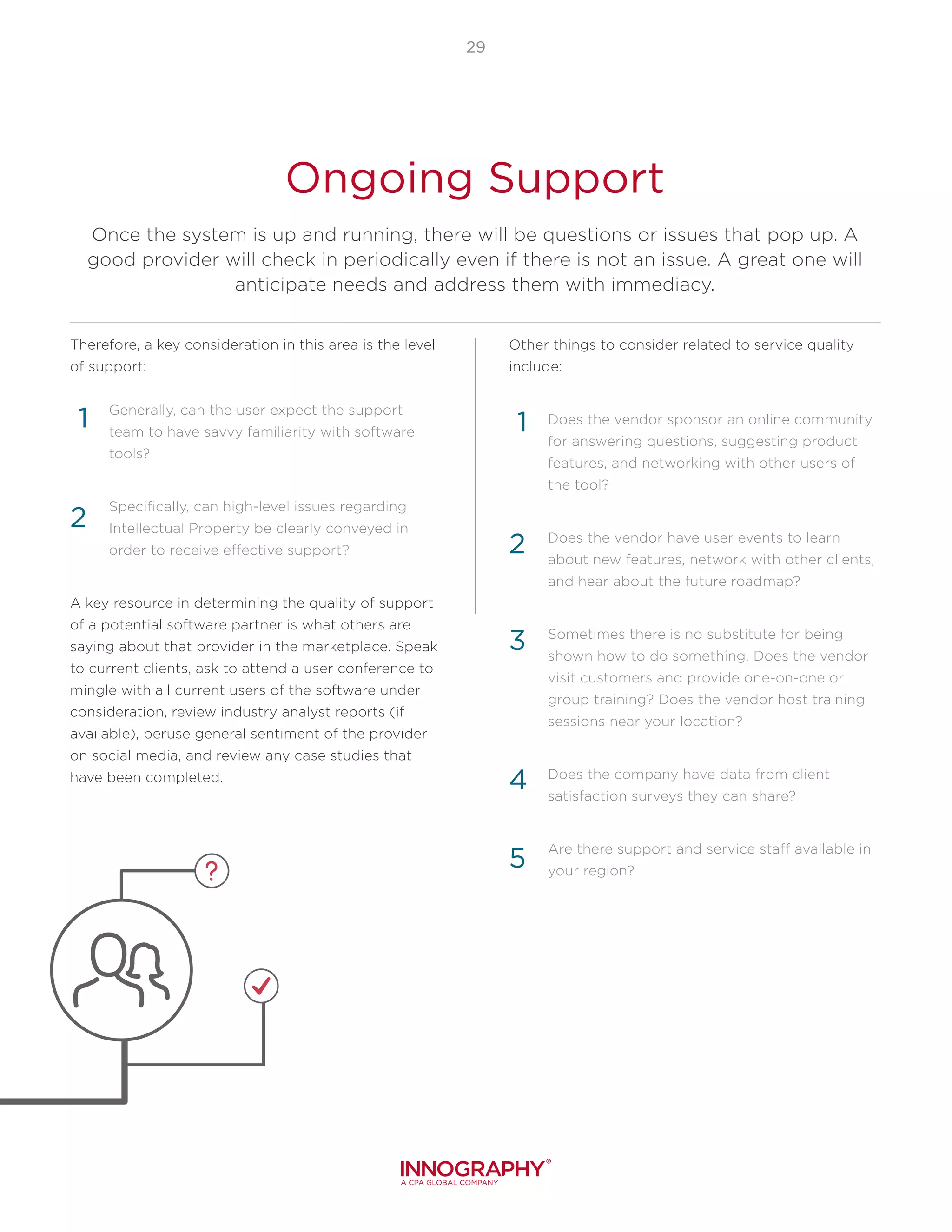 29
Ongoing Support
Once the system is up and running, there will be questions or issues that pop up. A
good provider will check in periodically even if there is not an issue. A great one will
anticipate needs and address them with immediacy.
Therefore, a key consideration in this area is the level
of support:
Generally, can the user expect the support
team to have savvy familiarity with software
tools?
Specifically, can high-level issues regarding
Intellectual Property be clearly conveyed in
order to receive effective support?
A key resource in determining the quality of support
of a potential software partner is what others are
saying about that provider in the marketplace. Speak
to current clients, ask to attend a user conference to
mingle with all current users of the software under
consideration, review industry analyst reports (if
available), peruse general sentiment of the provider
on social media, and review any case studies that
have been completed.
Other things to consider related to service quality
include:
Does the vendor sponsor an online community
for answering questions, suggesting product
features, and networking with other users of
the tool?
Does the vendor have user events to learn
about new features, network with other clients,
and hear about the future roadmap?
Sometimes there is no substitute for being
shown how to do something. Does the vendor
visit customers and provide one-on-one or
group training? Does the vendor host training
sessions near your location?
Does the company have data from client
satisfaction surveys they can share?
Are there support and service staff available in
your region?
1
2
3
4
1
2
5
 