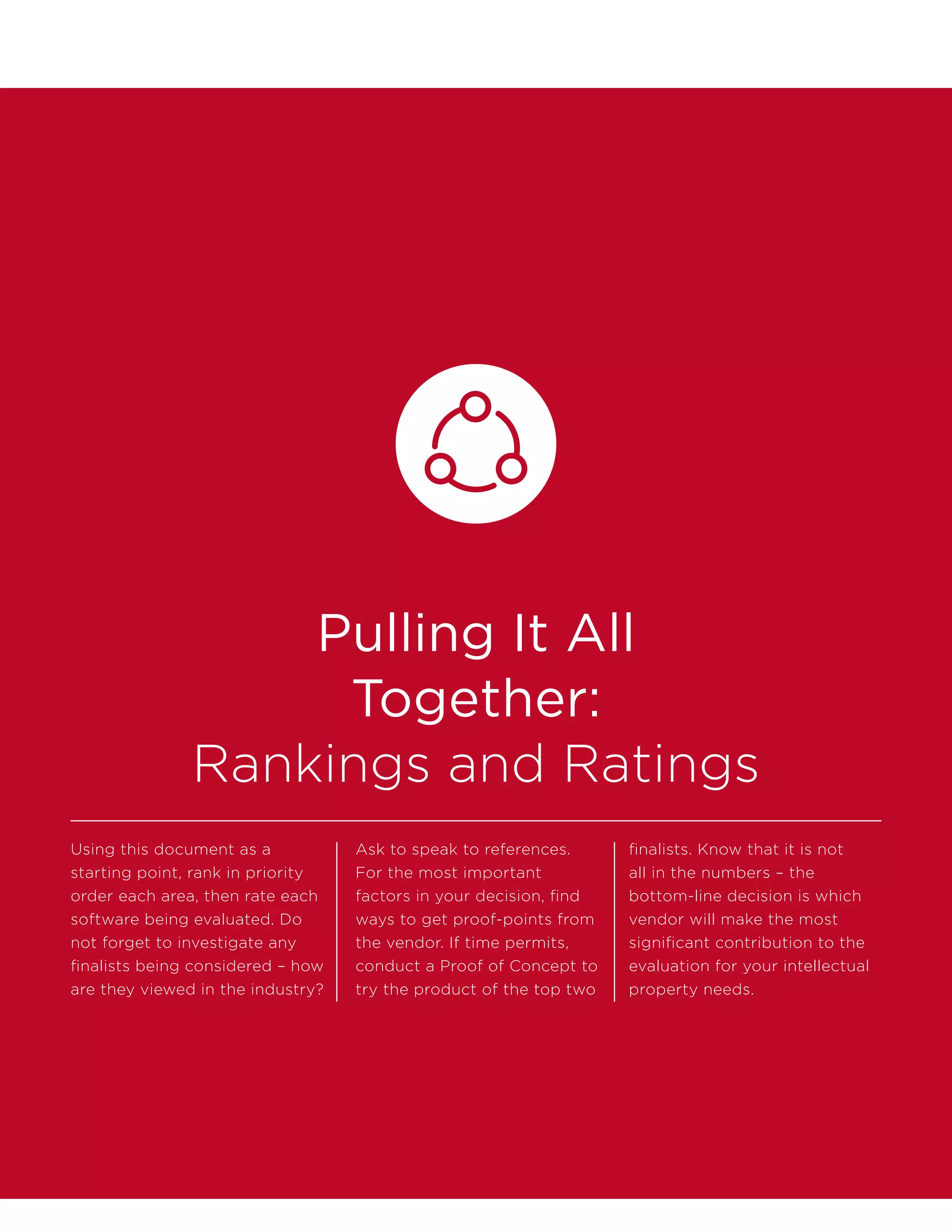 Pulling It All
Together:
Rankings and Ratings
Using this document as a
starting point, rank in priority
order each area, then rate each
software being evaluated. Do
not forget to investigate any
finalists being considered – how
are they viewed in the industry?
Ask to speak to references.
For the most important
factors in your decision, find
ways to get proof-points from
the vendor. If time permits,
conduct a Proof of Concept to
try the product of the top two
finalists. Know that it is not
all in the numbers – the
bottom-line decision is which
vendor will make the most
significant contribution to the
evaluation for your intellectual
property needs.
 