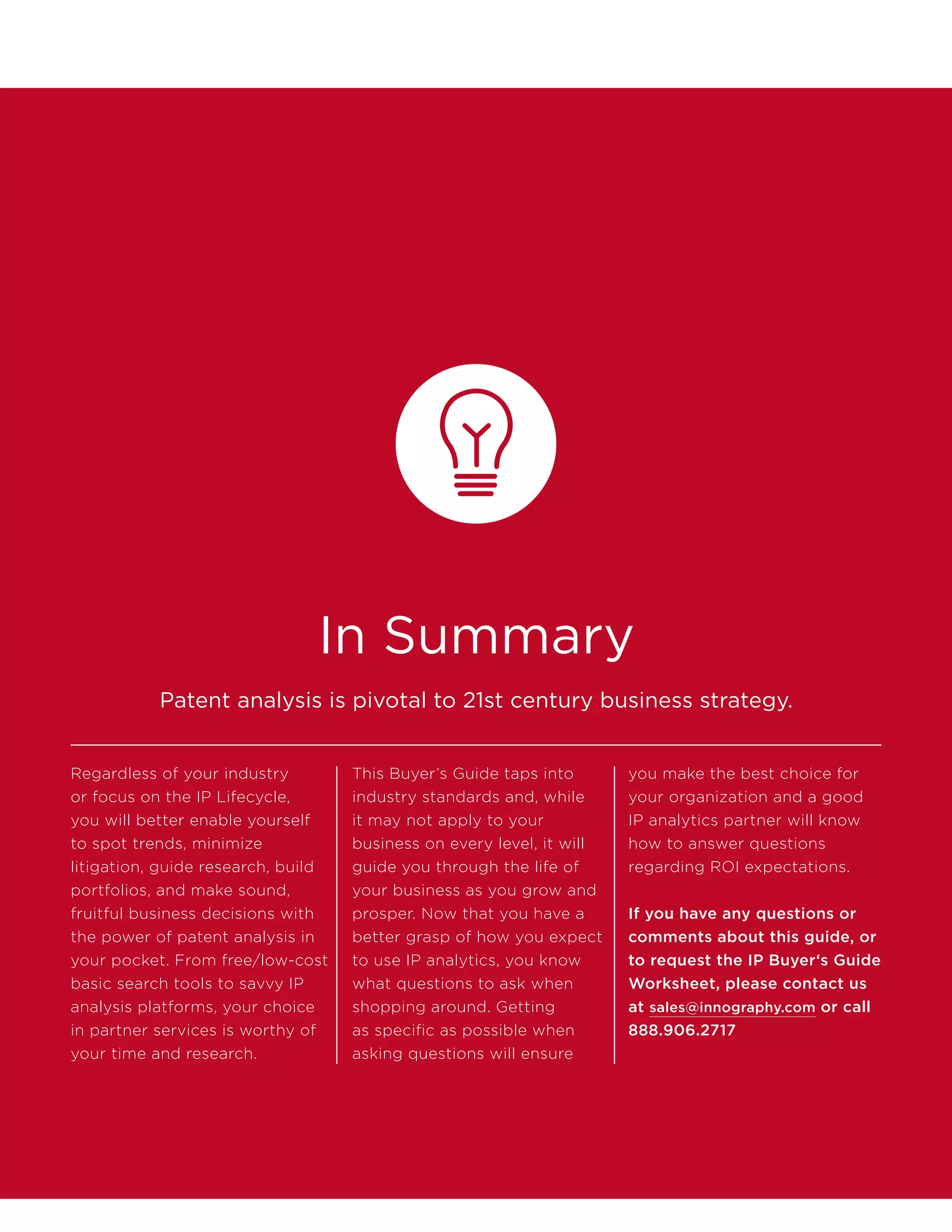 In Summary
Regardless of your industry
or focus on the IP Lifecycle,
you will better enable yourself
to spot trends, minimize
litigation, guide research, build
portfolios, and make sound,
fruitful business decisions with
the power of patent analysis in
your pocket. From free/low-cost
basic search tools to savvy IP
analysis platforms, your choice
in partner services is worthy of
your time and research.
This Buyer’s Guide taps into
industry standards and, while
it may not apply to your
business on every level, it will
guide you through the life of
your business as you grow and
prosper. Now that you have a
better grasp of how you expect
to use IP analytics, you know
what questions to ask when
shopping around. Getting
as specific as possible when
asking questions will ensure
you make the best choice for
your organization and a good
IP analytics partner will know
how to answer questions
regarding ROI expectations.
If you have any questions or
comments about this guide, or
to request the IP Buyer‘s Guide
Worksheet, please contact us
at sales@innography.com or call
888.906.2717
Patent analysis is pivotal to 21st century business strategy.
 