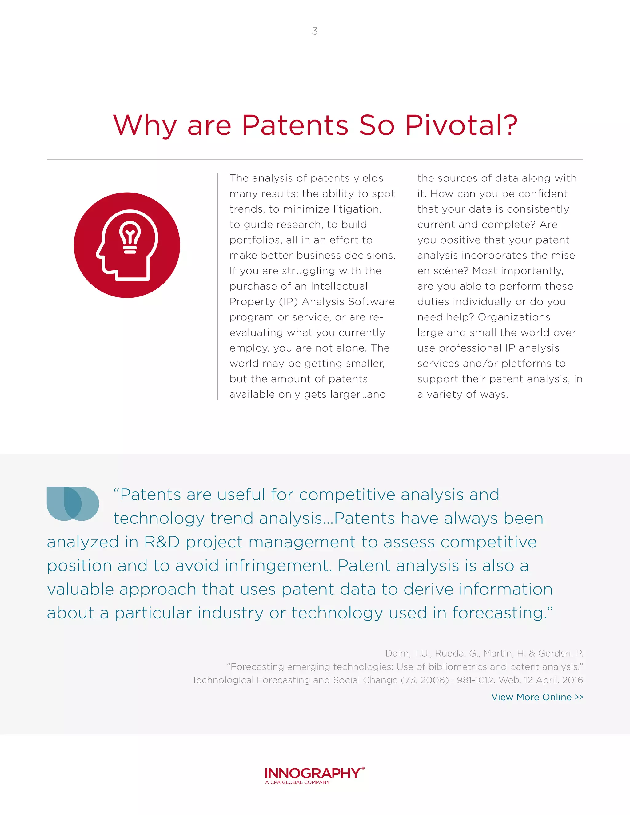 3
Why are Patents So Pivotal?
The analysis of patents yields
many results: the ability to spot
trends, to minimize litigation,
to guide research, to build
portfolios, all in an effort to
make better business decisions.
If you are struggling with the
purchase of an Intellectual
Property (IP) Analysis Software
program or service, or are re-
evaluating what you currently
employ, you are not alone. The
world may be getting smaller,
but the amount of patents
available only gets larger…and
the sources of data along with
it. How can you be confident
that your data is consistently
current and complete? Are
you positive that your patent
analysis incorporates the mise
en scène? Most importantly,
are you able to perform these
duties individually or do you
need help? Organizations
large and small the world over
use professional IP analysis
services and/or platforms to
support their patent analysis, in
a variety of ways.
“Patents are useful for competitive analysis and
technology trend analysis…Patents have always been
analyzed in R&D project management to assess competitive
position and to avoid infringement. Patent analysis is also a
valuable approach that uses patent data to derive information
about a particular industry or technology used in forecasting.”
Daim, T.U., Rueda, G., Martin, H. & Gerdsri, P.
“Forecasting emerging technologies: Use of bibliometrics and patent analysis.”
Technological Forecasting and Social Change (73, 2006) : 981-1012. Web. 12 April. 2016
View More Online >>
 
