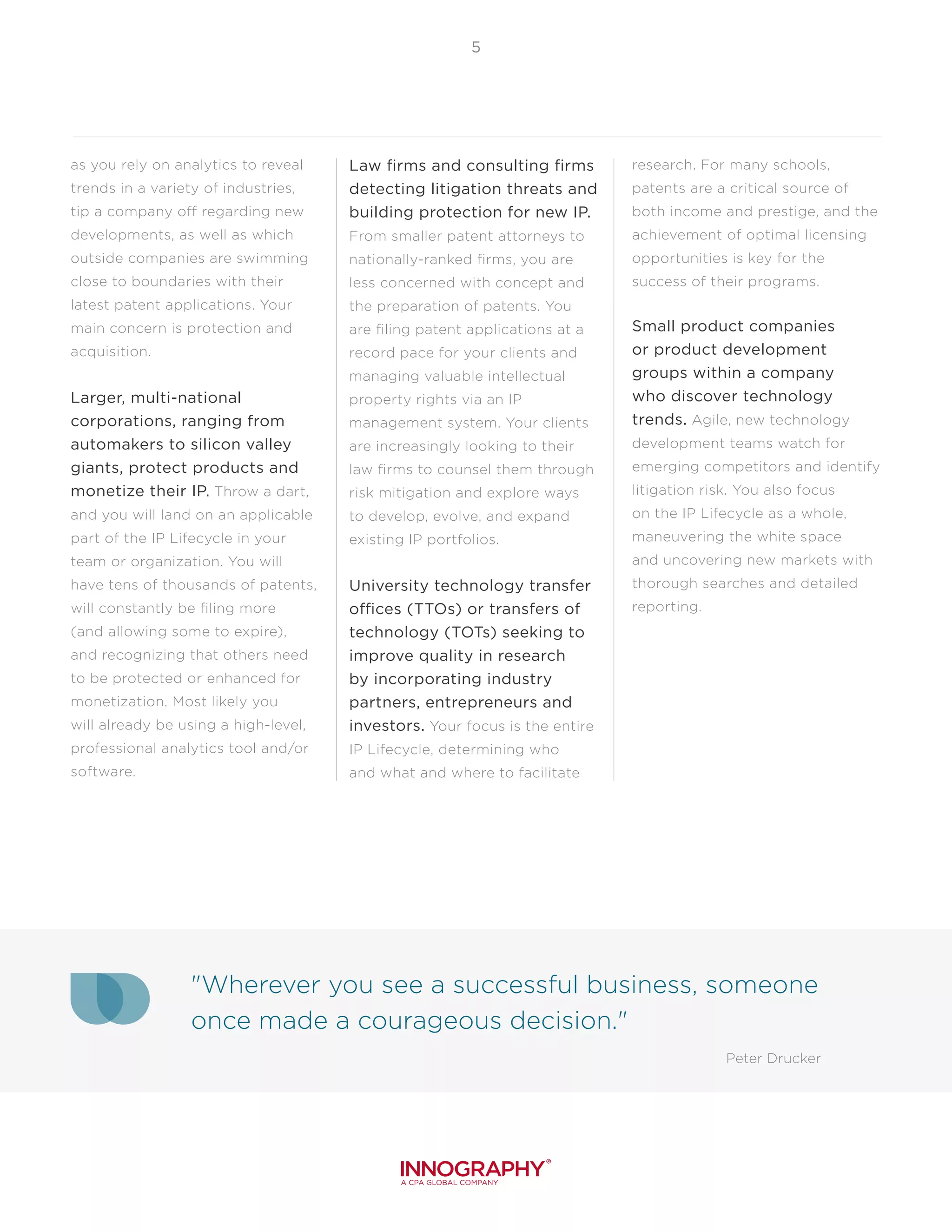 "Wherever you see a successful business, someone
once made a courageous decision."
Peter Drucker
5
as you rely on analytics to reveal
trends in a variety of industries,
tip a company off regarding new
developments, as well as which
outside companies are swimming
close to boundaries with their
latest patent applications. Your
main concern is protection and
acquisition.
Larger, multi-national
corporations, ranging from
automakers to silicon valley
giants, protect products and
monetize their IP. Throw a dart,
and you will land on an applicable
part of the IP Lifecycle in your
team or organization. You will
have tens of thousands of patents,
will constantly be filing more
(and allowing some to expire),
and recognizing that others need
to be protected or enhanced for
monetization. Most likely you
will already be using a high-level,
professional analytics tool and/or
software.
Law firms and consulting firms
detecting litigation threats and
building protection for new IP.
From smaller patent attorneys to
nationally-ranked firms, you are
less concerned with concept and
the preparation of patents. You
are filing patent applications at a
record pace for your clients and
managing valuable intellectual
property rights via an IP
management system. Your clients
are increasingly looking to their
law firms to counsel them through
risk mitigation and explore ways
to develop, evolve, and expand
existing IP portfolios.
University technology transfer
offices (TTOs) or transfers of
technology (TOTs) seeking to
improve quality in research
by incorporating industry
partners, entrepreneurs and
investors. Your focus is the entire
IP Lifecycle, determining who
and what and where to facilitate
research. For many schools,
patents are a critical source of
both income and prestige, and the
achievement of optimal licensing
opportunities is key for the
success of their programs.
Small product companies
or product development
groups within a company
who discover technology
trends. Agile, new technology
development teams watch for
emerging competitors and identify
litigation risk. You also focus
on the IP Lifecycle as a whole,
maneuvering the white space
and uncovering new markets with
thorough searches and detailed
reporting.
 